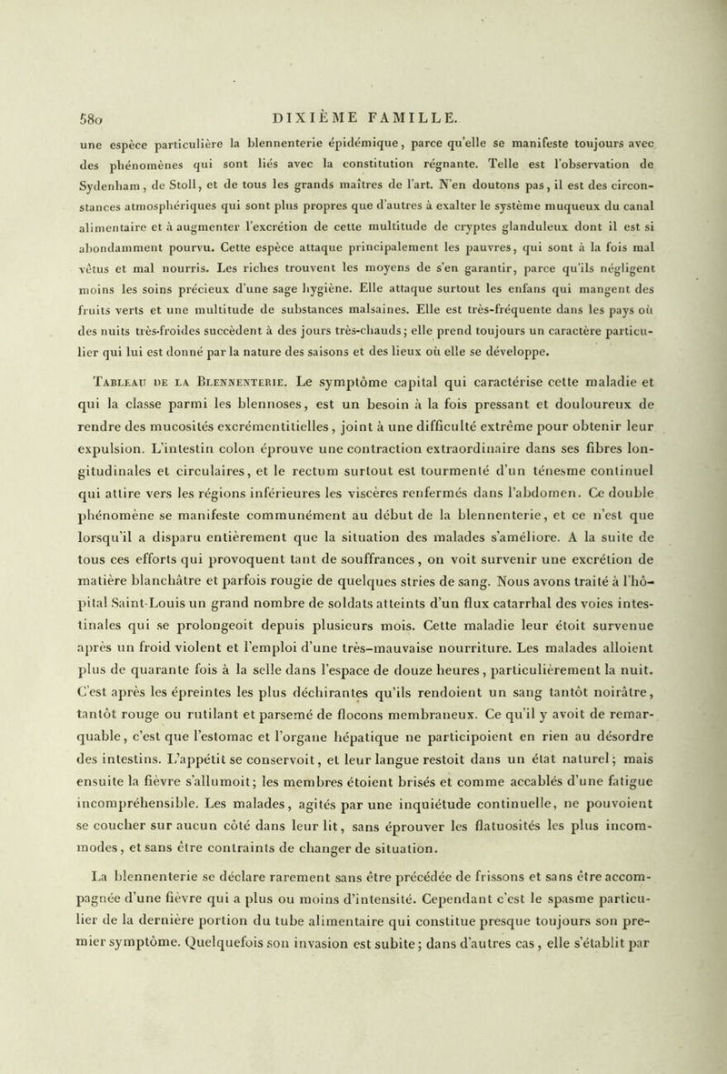une espèce particulière la blennenterie épidémique, parce qu’elle se manifeste toujours avec des phénomènes qui sont liés avec la constitution régnante. Telle est l’observation de Sydenham, de Stoll, et de tous les grands maîtres de l’art. N’en doutons pas, il est des circon- stances atmosphériques qui sont plus propres que d’autres à exalter le système muqueux du canal alimentaire et à augmenter l’excrétion de cette multitude de cryptes glanduleux dont il est si abondamment pourvu. Cette espèce attaque principalement les pauvres, qui sont à la fois mal vêtus et mal nourris. Les riches trouvent les moyens de s’en garantir, parce qu’ils négligent moins les soins précieux d’une sage hygiène. Elle attaque surtout les enfans qui mangent des fruits verts et une multitude de substances malsaines. Elle est très-fréquente dans les pays où des nuits très-froides succèdent à des jours très-cliauds; elle prend toujours un caractère particu- lier qui lui est donné par la nature des saisons et des lieux où elle se développe. Tableau de la Blennenterie. Le symptôme capital qui caractérise cette maladie et qui la classe parmi les blennoses, est un besoin à la fois pressant et douloureux de rendre des mucosités excrémentitielles, joint à une difficulté extrême pour obtenir leur expulsion. L’intestin colon éprouve une contraction extraordinaire dans ses fibres lon- gitudinales et circulaires, et le rectum surtout est tourmenté d’un ténesme continuel qui attire vers les régions inférieures les viscères renfermés dans l’abdomen. Ce double phénomène se manifeste communément au début de la blennenterie, et ce n’est que lorsqu'il a disparu entièrement que la situation des malades s’améliore. A la suite de tous ces efforts qui provoquent tant de souffrances, on voit survenir une excrétion de matière blanchâtre et parfois rougie de quelques stries de sang. Nous avons traité à l'hô- pital Saint-Louis un grand nombre de soldats atteints d’un flux catarrhal des voies intes- tinales qui se prolongeoit depuis plusieurs mois. Cette maladie leur étoit survenue après un froid violent et l’emploi d’une très-mauvaise nourriture. Les malades alloient plus de quarante fois à la selle dans l’espace de douze heures, particulièrement la nuit. C’est après les épreintes les plus déchirantes qu’ils rendoient un sang tantôt noirâtre, tantôt rouge ou rutilant et parsemé de flocons membraneux. Ce qu’il y avoit de remar- quable, c’est que l’estomac et l’organe hépatique ne participoient en rien au désordre des intestins. L’appétit se conservoit, et leur langue restoit dans un état naturel; mais ensuite la fièvre s’allumoit; les membres étoient brisés et comme accablés d’une fatigue incompréhensible. Les malades, agités par une inquiétude continuelle, ne pouvoient se coucher sur aucun côté dans leur lit, sans éprouver les flatuosités les plus incom- modes, et sans être contraints de changer de situation. La blennenterie se déclare rarement sans être précédée de frissons et sans être accom- pagnée d’une fièvre qui a plus ou moins d’intensité. Cependant c’cst le spasme particu- lier de la dernière portion du tube alimentaire qui constitue presque toujours son pre- mier symptôme. Quelquefois son invasion est subite ; dans d'autres cas, elle s’établit par