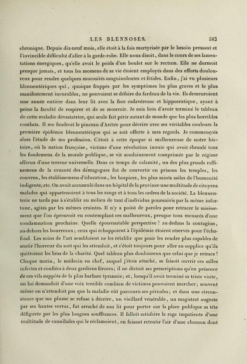 chronique. Depuis dix-neuf mois, elle étoit à la fois martyrisée par le besoin pressant et l’invincible difficulté d’aller à la garde-robe. Elle nous disoit, dans le cours de ses lamen- tations énergiques, qu’elle avoit le poids d’un boulet sur le rectum. Elle ne dormoit presque jamais, et tous les momens de sa vie étoient employés dans des efforts doulou- reux pour rendre quelques mucosités sanguinolentes et fétides. Enfin, j’ai vu plusieurs blennentériques qui , quoique frappés par les symptômes les plus graves et le plus manifestement incurables, ne pouvoient se défaire du fardeau de la vie. Ils demeuroient une année entière dans leur lit avec la face cadavéreuse et hippocratique, ayant à peine la faculté de respirer et de se mouvoir. Je suis loin d’avoir terminé le tableau de cette maladie dévastatrice, qui seule fait périr autant de monde que les plus horribles combats. Il me faudroit le pinceau d’Arétée pour décrire avec ses véritables couleurs la première épidémie blennentérique qui se soit offerte à mes regards. Je commençois alors l’étude de ma profession. C’étoit à cette époque si malheureuse de notre his- toire, où la nation françoise, victime d’une révolution inouïe qui avoit ébranlé tous les fondemens de la morale publique, se vit soudainement comprimée par le régime affreux d'une terreur universelle. Dans ce temps de calamité, un des plus grands raffi- j nemens de la cruauté des démagogues fut de convertir en prisons les temples, les couvens, les établissemens d’éducation , les hospices, les plus saints asiles de l’humanité indigente, etc. On avoit accumulé dans un hôpital delà province une multitude de citoyens malades qui appartenoient à tous les rangs et à tous les ordres de la société. La blennen- terie ne tarda pas à s’établir au milieu de tant d'individus poursuivis par la même infor- tune, agités par les mêmes craintes. Il n'y a point de paroles pour retracer le saisisse- ment que l’on éprouvoit en contemplant ces malheureux, presque tous menacés d’une condamnation prochaine. Quelle épouvantable perspective ! au dedans la contagion, au-dehors les bourreaux ; ceux qui échappoient à l'épidémie étoient réservés pour l’écha- faud. Les soins de l’art sembloient ne les rétablir que pour les rendre plus capables de sentir l’horreur du sort qui les attendoit, et c’étoit toujours pour aller au supplice qu’ils quittoient les bras de la charité. Quel tableau plus douloureux que celui que je retrace ! Chaque matin, le médecin en chef, auquel j’étois attaché, se faisoit ouvrir ces salles infectes et confiées à deux gardiens féroces; il ne dictoit ses prescriptions qu’en présence de ces vils suppôts de la plus barbare tyrannie; et, lorsqu’il avoit terminé sa triste visite, on lui demandoit d’une voix terrible combien de victimes pouvoient marcher; souvent même on n'attendoit pas que la maladie eût parcouru ses périodes; et dans une circon- stance que ma plume se refuse à décrire, un vieillard vénérable, un magistrat auguste par ses hautes vertus, fut arraché de son lit pour porter sur la place publique sa tête défigurée par les plus longues souffrances. Il falloit satisfaire la rage impatiente d’une multitude de cannibales qui le réclamoient, en faisant retentir l’air d’une chanson dont