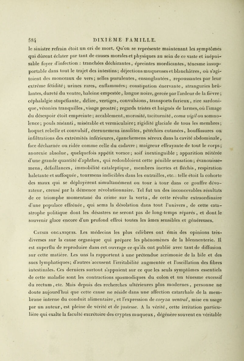 le sinistre refrain étoit un cri de mort. Qu’on se représente maintenant les symptômes qui durent éclater par tant de causes morales et physiques au sein de ce vaste et inépui- sable foyer d’infection : tranchées déchirantes, épreintes mordicantes, ténesme insup- portable dans tout le trajet des intestins; déjections muqueuses et blanchâtres, où s’agi- toient des monceaux de vers; selles purulentes, ensanglantées, repoussantes par leur extrême fétidité ; urines rares, enflammées; constipation énervante, stranguries brû- lantes, dureté du ventre, haleine empestée, langue noire, gercée par l’ardeur de la fièvre ; céphalalgie stupéfiante, délire, vertiges, convulsions, transports furieux, rire sardoni- que, vésanies tranquilles, visage prostré; regards tristes et baignés de larmes,où l'image du désespoir étoit empreinte ; accablement, morosité, taciturnité, coma vigil ou somno- lence; pouls anéanti, misérable et vermiculaire ; rigidité glaciale de tous les membres; hoquet rebelle et convulsif, éternuemens insolites, pétéchies cutanées, bouffissures ou infiltrations des extrémités inférieures, épancliemens séreux dans la cavité abdominale, face décharnée ou ridée comme celle du cadavre ; maigreur effrayante de tout le corps; anorexie absolue, quelquefois appétit vorace; soif inextinguible; apparition réitérée d’une grande quantité d’aphthes, qui redoubloient cette pénible sensation ; évanouisse- mens, défaillances, immobilité cataleptique, membres inertes et fléchis, respiration haletante et suffoquée, tourmens indicibles dans les entrailles,etc.: telle étoit la cohorte des maux qui se déployèrent simultanément ou tour à tour dans ce gouffre dévo- rateur, creusé par la démence révolutionnaire. Tel fut un des inconcevables résultats de ce triomphe momentané du crime sur la vertu , de cette révolte extraordinaire d’une populace effrénée, qui sema la désolation dans tout l’univers, de cette cata- strophe politique dont les désastres ne seront pas de long-temps réparés , et dont le souvenir glace encore d’un profond effroi toutes les âmes sensibles et généreuses. Causes organiques. Les médecins les plus célèbres ont émis des opinions très- diverses sur la cause organique qui prépare les phénomènes de la blennenterie. Il est superflu de reproduire dans cet ouvrage ce qu’ils ont publié avec tant de diffusion sur cette matière. Les uns la rapportent à une prétendue acrimonie de la bile et des sucs lymphatiques; d’autres accusent l’irritabilité augmentée et l’oscillation des fibres intestinales. Ces derniers surtout s’appuient sur ce que les seuls symptômes essentiels de cette maladie sont les contractions spasmodiques du colon et un ténesme excessif du rectum , etc. Mais depuis des recherches ultérieures plus modernes, personne ne doute aujourd’hui que cette cause ne réside dans une affection catarrhale de la mem- brane interne du conduit alimentaire, et l’expression de coryza ventral, mise en usage par un auteur, est pleine de vérité et de justesse. A la vérité, cette irritation particu- lière qui exalte la faculté excrétoire des cryptes muqueux, dégénère souvent en véritable