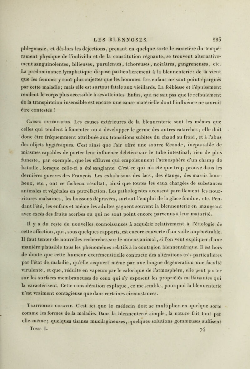 phlegmasie, et dès-lors les déjections, prenant en quelque sorte le caractère du tempé- rament physique de l’individu et de la constitution régnante, se trouvent alternative- ment sanguinolentes, bilieuses, purulentes, ichoreuses, noirâtres, gangreneuses , etc. La prédominance lymphatique dispose particulièrement à la blennenterie : de là vient que les femmes y sont plus sujettes que les hommes. Les enfans ne sont point épargnés par cette maladie; mais elle est surtout fatale aux vieillards. La foiblesse et l’épuisement rendent le corps plus accessible à ses atteintes. Enfin, qui ne sait pas que le refoulement de la transpiration insensible est encore une cause matérielle dont l'influence ne sauroit être contestée ! Causes extérieures. Les causes extérieures de la blennenterie sont les mêmes que celles qui tendent à fomenter ou à développer le germe des autres catarrhes ; elle doit donc être fréquemment attribuée aux transitions subites du chaud au froid, et à l’abus des objets hygiéniques. C’est ainsi que l’air offre une source féconde, inépuisable de miasmes capables de porter leur influence délétère sur le tube intestinal; rien de plus funeste, par exemple, que les effluves qui empoisonnent l’atmosphère d’un champ de bataille, lorsque celle-ci a été sanglante. C’est ce qui n’a été que trop prouvé dans les dernières guerres des François. Les exhalaisons des lacs, des étangs, des marais bour- beux, etc., ont ce fâcheux résultat, ainsi que toutes les eaux chargées de substances animales et végétales en putréfaction. Les pathologistes accusent pareillement les nour- ritures malsaines, les boissons dépravées, surtout l’emploi de la glace fondue, etc. Pen- dant l’été, les enfans et même les adultes gagnent souvent la blennenterie en mangeant avec excès des fruits acerbes ou qui ne sont point encore parvenus à leur maturité. Il y a du reste de nouvelles connoissances à acquérir relativement à l’étiologie de cette affection, qui, sous quelques rapports, est encore couverte d’un voile impénétrable. Il faut tenter de nouvelles recherches sur le mucus animal, si l’on veut expliquer d’une manière plausible tous les phénomènes relatifs à la contagion blennentérique. Il est hors de doute que cette humeur excrémentitielle contracte des altérations très-particulières par l’état de maladie, qu’elle acquiert même par une longue dégénération une faculté virulente, et que, réduite en vapeurs par le calorique de l’atmosphère, elle peut porter sur les surfaces membraneuses de ceux qui s’y exposent les propriétés malfaisantes qui la caractérisent. Cette considération explique, ce me semble, pourquoi la blennenterie n’est vraiment contagieuse que dans certaines circonstances. Traitement curatif. C’est ici que le médecin doit se multiplier en quelque sorte comme les formes de la maladie. Dans la blennenterie simple, la nature fait tout par elle-même; quelques tisanes mucilagineuses, quelques solutions gommeuses suffisent Tome I. 74