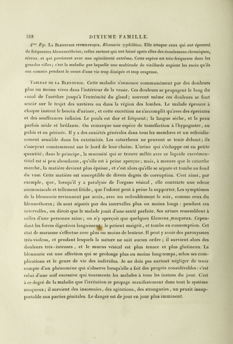 4eme La Blennurie syphilitique. Blennuria sjphiliticci. Elle attaque ceux qui ont éprouvé de fréquentes blennuréthries; celles surtout qui ont laissé après elles des écouleniens chroniques, séreux, et qui persistent avec une opiniâtreté extrême. Cette espèce est très-fréquente dans les grandes villes ; c est la maladie par laquelle une multitude de vieillards expient les excès qu’ils ont commis pendant le cours d’une vie trop dissipée et trop orageuse. Tableau de la Blennurie. Cette maladie s’annonce communément par des douleurs plus ou moins vives dans l’intérieur de la vessie. Ces douleurs se propagent le long du canal de l’urèthre jusqu’à l’extrémité du gland; souvent même ces douleurs se font sentir sur le trajet des uretères ou dans la région des lombes. Le malade éprouve à chaque instant le besoin d’uriner, et cette excrétion ne s’accomplit qu’avec des épreintes et des souffrances infinies. Le pouls est dur et fréquent; la langue sèche, et la peau parfois aride et brûlante. On remarque une espèce de tuméfaction à l’hypogastre, au pubis et au périnée. Il y a des anxiétés générales dans tous les membres et un refroidis- sement sensible dans les extrémités. Les catarrheux ne peuvent se tenir debout; ils s’asseyent constamment sur le bord de leur chaise. L’urine qui s’échappe est en petite quantité; dans le principe, la mucosité qui se trouve mêlée avec ce liquide excrémen- titiel est si peu abondante, qu’elle est à peine aperçue; mais, à mesure que le catarrhe marche, la matière devient plus épaisse , et c’est alors qu’elle se sépare et tombe au fond du vase. Cette matière est susceptible de divers degrés de corruption. C’est ainsi, par exemple, que, lorsqu’il y a paralysie de l’organe vésical , elle contracte une odeur ammoniacale et tellement fétide, que l’odorat peut à peine la supporter. Les symptômes de la blennurie reviennent par accès, avec un redoublement le soir, comme ceux du blennothorax ; ils sont séparés par des intervalles plus ou moins longs : pendant ces intervalles, on diroit que le malade jouit d’une santé parfaite. Ses urines ressemblent à celles d'une personne saine; on n’y aperçoit que quelques filamens muqueux. Cepen- dant les forces digestives languissent ; le patient maigrit, et tombe en consomption. Cet état de marasme s’effectue avec plus ou moins de lenteur. Il peut y avoir des paroxysmes très-violens, et pendant lesquels la nature ne suit aucun ordre ; il survient alors des douleurs très - intenses , et le mucus vésical est plus tenace et plus glutineux. La blennurie est une affection qui se prolonge plus ou moins long-temps, selon ses com- plications et le genre de vie des individus. Je ne dois pas surtout négliger de tenir compte d’un phénomène qui s’observe lorsqu’elle a fait des progrès considérables : c’est celui d’une soif excessive qui tourmente les malades à tous les instans du jour. C’est à ce degré de la maladie que l'irritation se propage manifestement dans tout le système muqueux; il survient des insomnies, des agitations, des stranguries, un prurit insup- portable aux parties génitales. Le danger est de jour en jour plus imminent.