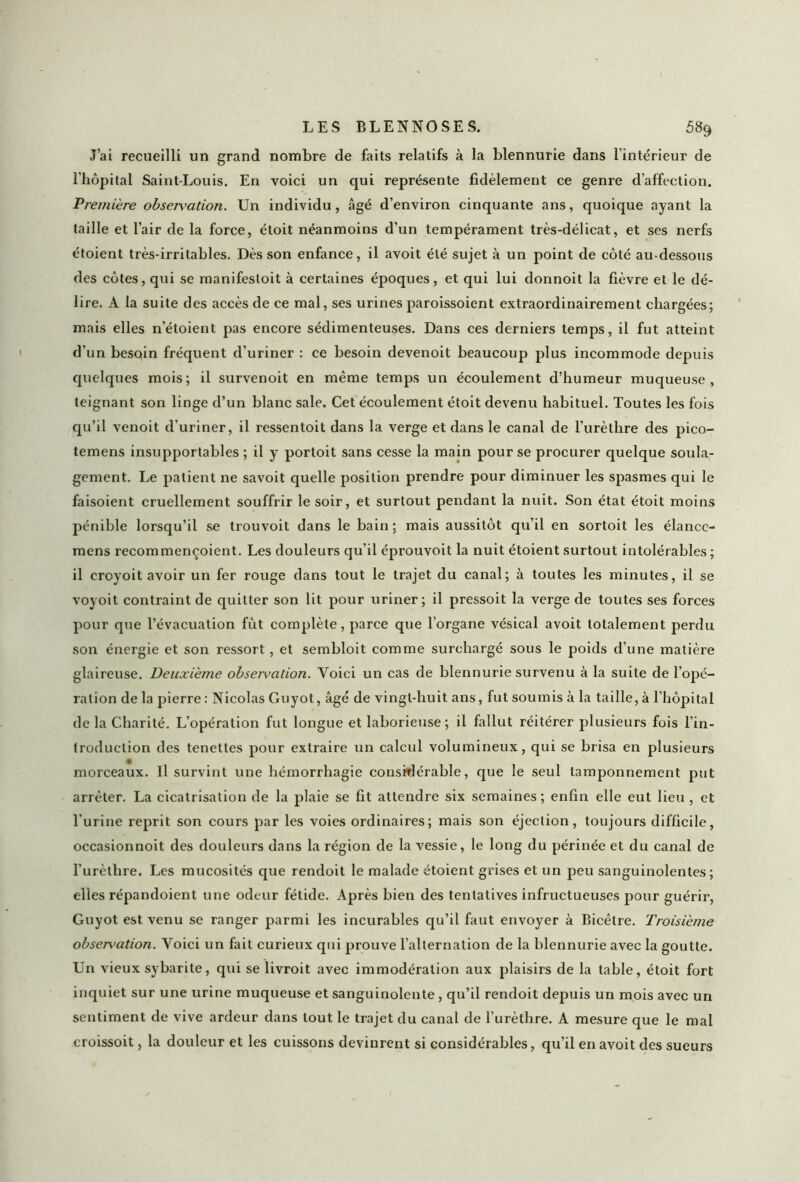 J’ai recueilli un grand nombre de faits relatifs à la blennurie dans l’intérieur de l’hôpital Saint-Louis. En voici un qui représente fidèlement ce genre d’affection. Première observation. Un individu, âgé d’environ cinquante ans, quoique ayant la taille et l’air de la force, étoit néanmoins d’un tempérament très-délicat, et ses nerfs étoient très-irritables. Dès son enfance, il avoit été sujet à un point de côté au-dessous des côtes, qui se manifestoit à certaines époques, et qui lui donnoit la fièvre et le dé- lire. A la suite des accès de ce mal, ses urines paroissoient extraordinairement chargées; mais elles n’étoient pas encore sédimenteuses. Dans ces derniers temps, il fut atteint d'un besoin fréquent d’uriner : ce besoin devenoit beaucoup plus incommode depuis quelques mois; il survenoit en même temps un écoulement d’humeur muqueuse, teignant son linge d’un blanc sale. Cet écoulement étoit devenu habituel. Toutes les fois qu’il venoit d’uriner, il ressentoit dans la verge et dans le canal de l’urèthre des pico- temens insupportables ; il y portoit sans cesse la main pour se procurer quelque soula- gement. Le patient ne savoit quelle position prendre pour diminuer les spasmes qui le faisoient cruellement souffrir le soir, et surtout pendant la nuit. Son état étoit moins pénible lorsqu’il se trouvoit dans le bain ; mais aussitôt qu’il en sortoit les élance- mens recommençoient. Les douleurs qu’il éprouvoit la nuit étoient surtout intolérables; il croyoit avoir un fer rouge dans tout le trajet du canal; à toutes les minutes, il se voyoit contraint de quitter son lit pour uriner; il pressoit la verge de toutes ses forces pour que l’évacuation fût complète, parce que l’organe vésical avoit totalement perdu son énergie et son ressort, et sembloit comme surchargé sous le poids d’une matière glaireuse. Deuxième observation. Voici un cas de blennurie survenu à la suite de l’opé- ration de la pierre : Nicolas Guyot, âgé de vingt-huit ans, fut soumis à la taille, à l’hôpital de la Charité. L’opération fut longue et laborieuse ; il fallut réitérer plusieurs fois l’in- troduction des tenettes pour extraire un calcul volumineux, qui se brisa en plusieurs morceaux. Il survint une hémorrhagie considérable, que le seul tamponnement put arrêter. La cicatrisation de la plaie se fit attendre six semaines ; enfin elle eut lieu , et l'urine reprit son cours par les voies ordinaires; mais son éjection, toujours difficile, occasionnoit des douleurs dans la région de la vessie, le long du périnée et du canal de l’urèthre. Les mucosités que rendoit le malade étoient grises et un peu sanguinolentes; elles répandoient une odeur fétide. Après bien des tentatives infructueuses pour guérir, Guyot est venu se ranger parmi les incurables qu’il faut envoyer à Bicêtre. Troisième observation. Voici un fait curieux qui prouve l’alternation de la blennurie avec la goutte. Un vieux sybarite, qui se livroit avec immodéralion aux plaisirs de la table, étoit fort inquiet sur une urine muqueuse et sanguinolente , qu’il rendoit depuis un mois avec un sentiment de vive ardeur dans tout le trajet du canal de l’urèthre. A mesure que le mal croissoit, la douleur et les cuissons devinrent si considérables, qu’il en avoit des sueurs
