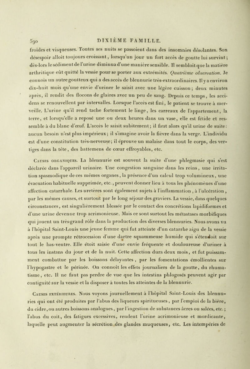 froides et visqueuses. Toutes ses nuits se passoient dans des insomnies désolantes. Son désespoir alloit toujours croissant, lorsqu un jour un fort accès de goulte lui survint ; dès-lors le sédiment de l’urine diminua d’une manière sensible. Il sembloit que la matière arthritique eût quitté la vessie pour se porter aux extrémités. Quatrième observation. Je comtois un autre goutteux qui a des accès de blennurie très-extraordinaires. Il y a environ dix-huit mois qu’une envie d’uriner le saisit avec une légère cuisson; deux minutes après, il rendit des flocons de glaires avec un peu de sang. Depuis ce temps, les acci- dens se renouvellent par intervalles. Lorsque l’accès est fini, le patient se trouve à mer- veille. L’urine qu'il rend tache fortement le linge, les carreaux de l'appartement, la terre, et lorsqu’elle a reposé une ou deux heures dans un vase, elle est fétide et res- semble à du blanc d’œuf. L’accès le saisit subitement; il faut alors qu’il urine de suite: aucun besoin n’est plus impérieux; il s’imagine avoir la fièvre dans la verge. L'individu est d’une constitution très-nerveuse; il éprouve un malaise dans tout le corps, des ver- tiges dans la tète, des battemens de cœur effroyables, etc. Causes organiques. La blennurie est souvent la suite d'une phlegmasie qui s’est déclarée dans l’appareil urinaire. Une congestion sanguine dans les reins, une irrita- tion spasmodique de ces mêmes organes, la présence d’un calcul trop volumineux, uue évacuation habituelle supprimée, etc., peuvent donner lieu à tous les phénomènes d’une affection catarrhale. Les uretères sont également sujets à l’inflammation , à l'ulcération , par les mêmes causes, et surtout par le long séjour des graviers. La vessie, dans quelques circonstances, est singulièrement blessée par le contact des concrétions lapidiformes et d’une urine devenue trop acrimonieuse. Mais ce sont surtout les métastases morbifiques qui jouent un très-grand rôle dans la production des diverses blennuries. Nous avons vu à l’hôpital Saint-Louis une jeune femme qui fut atteinte d’un catarrhe aigu de la vessie après une prompte rétrocession d'une dartre squammeuse humide qui s’étendoit sur tout le bas-ventre. Elle étoit saisie d’une envie fréquente et douloureuse d’uriner à tous les instans du jour et de la nuit. Cette affection dura deux mois, et fut puissam- ment combattue par les boissons délayantes , par les fomentations émollientes sur l hypogastre et le périnée. On connoît les effets journaliers de la goutte, du rhuma- tisme, etc. Il ne faut pas perdre de vue que les intestins phlogosés peuvent agir par contiguité sur la vessie et la disposer à toutes les atteintes de la blennurie. Causes extérieures. Nous voyons journellement à l'hôpital Saint-Louis des blennu- ries qui ont été produites par l’abus des liqueurs spiritueuses, par l’emploi de la bière, du cidre,ou autres boissons analogues, par l'ingestion de substances âcres ou salées, etc. ; l’abus du coït, des fatigues excessives, rendent l’urine acrimonieuse et mordicante, laquelle peut augmenter la sécrétion .des glandes muqueuses, etc. Les intempéries de