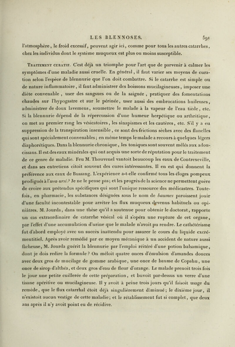 l’atmosphère, le froid excessif, peuvent agir ici, comme pour tous les autres catarrhes, chez les individus dont le système muqueux est plus ou moins susceptible. Traitement curatif. C’est déjà un triomphe pour l’art que de parvenir à calmer les symptômes d’une maladie aussi cruelle. En général, il faut varier ses moyens de cura- tion selon l’espèce de blennurie que l’on doit combattre. Si le catarrhe est simple ou de nature inflammatoire, il faut administrer des boissons mucilagineuses , imposer une diète convenable , user des sangsues ou de la saignée , pratiquer des fomentations chaudes sur l’hypogastre et sur le périnée, user aussi des embrocations huileuses, administrer de doux lavemens, soumettre le malade à la vapeur de l’eau tiède, etc. Si la blennurie dépend de la répercussion d’une humeur herpétique ou arthritique, on met au premier rang les vésicatoires, les sinapismes et les cautères, etc. S'il y a eu suppression de la transpiration insensible, ce sont des frictions sèches avec des flanelles qui sont spécialement convenables ; en même temps le malade a recours à quelques légers diaphoniques. Dans la blennurie chronique , les toniques sont souvent mêlés aux adou- cissans. Il est des eaux minérales qui ont acquis une sorte de réputation pour le traitement de ce genre de maladie. Feu M. Thouvenel vantoit beaucoup les eaux de Contrexeville, et dans ses entretiens citoit souvent des cures intéressantes. Il en est qui donnent la préférence aux eaux de Bussang. L’expérience a-t-elle confirmé tous les éloges pompeux prodigués à Xuva-ursi? Je ne le pense pas; et les progrès de la science ne permettent guère de croire aux prétendus spécifiques qui sont l’unique ressource des médicastres. Toute- fois, en pharmacie, les substances désignées sous le nom de baumes paroissent jouir d’une faculté incontestable pour arrêter les flux muqueux cfevenus habituels ou opi- niâtres. M. Jourda, dans une thèse qu’il a soutenue pour obtenir le doctorat, rapporte un cas extraordinaire de catarrhe vésical où il s’opéra une rupture de cet organe, par l'effet d'une accumulation d’urine que le malade n’avoitpu rendre. Le cathétérisme fut d’abord employé avec un succès inattendu pour assurer le cours du liquide excré- mentitiel. Après avoir remédié par ce moyen mécanique à un accident de nature aussi fâcheuse, M. Jourda guérit la blennurie par l’emploi réitéré d’une potion balsamique, dont je dois redire la formule? On mêloit quatre onces d’émulsion d’amandes douces avec deux gros de mucilage de gomme arabique, une once de baume de Copahu, une once de sirop d'althéa, et deux gros d'eau de fleur d’orange. Le malade prenoit trois fois le jour une petite cuillerée de cette préparation, et buvoit par-dessus un verre d’une tisane apéritive ou mucilagineuse. Il y avoit à peine trois jours qu’il faisoit usage du remède, que le flux catarrhal étoit déjà singulièrement diminué; le dixième jour, il n’existoit aucun vestige de cette maladie; et le rétablissement fut si complet, que deux ans après il n'y avoit point eu de récidive.