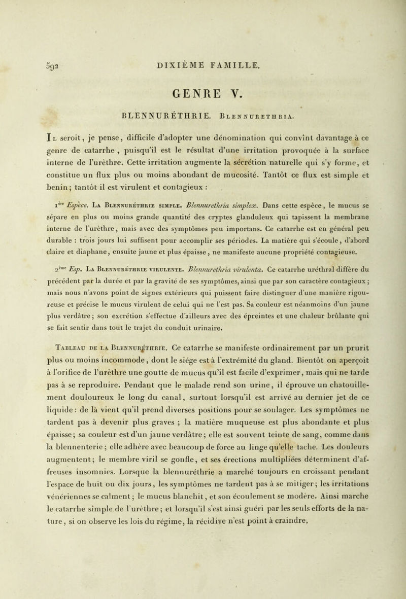 GENRE Y. BLENNURÉTHRIE. Blennuretiiria. Il seroit, je pense, difficile d’adopter une dénomination qui convînt davantage à ce genre de catarrhe , puisqu’il est le résultat d’une irritation provoquée à la surface interne de l’urèthre. Cette irritation augmente la sécrétion naturelle qui s’y forme, et constitue un flux plus ou moins abondant de mucosité. Tantôt ce flux est simple et bénin; tantôt il est virulent et contagieux : iere Espece. La Blennuréthrie simple. Blennuretiiria simplex. Dans cette espèce, le mucus se sépare en plus ou moins grande quantité des cryptes glanduleux qui tapissent la membrane interne de l’urèthre, mais avec des symptômes peu importans. Ce catarrhe est en général peu durable : trois jours lui suffisent pour accomplir ses périodes. La matière qui s’écoule, d’abord claire et diaphane, ensuite jaune et plus épaisse, ne manifeste aucune propriété contagieuse. 2eme Esp. La Blennuréthrie virulente. Blennuretiiria virulenta. Ce catarrhe uréthral diffère du précédent par la durée et par la gravité de ses symptômes, ainsi que par son caractère contagieux ; mais nous n’avons point de signes extérieurs qui puissent faire distinguer d’une manière rigou- reuse et précise le mucus virulent de celui qui ne l’est pas. Sa couleur est néanmoins d’un jaune plus verdâtre; son excrétion s’effectue d’ailleurs avec des épreintes et une chaleur brûlante qui se fait sentir dans tout le trajet du conduit urinaire. Tableau de la Blennuréthrie. Ce catarrhe se manifeste ordinairement par un prurit plus ou moins incommode , dont le siège est à l’extrémité du gland. Bientôt on aperçoit à l’orifice de l’urèthre une goutte de mucus qu’il est facile d’exprimer, mais qui ne tarde pas à se reproduire. Pendant que le malade rend son urine, il éprouve un chatouille- ment douloureux le long du canal, surtout lorsqu’il est arrivé au dernier jet de ce liquide: de là vient qu’il prend diverses positions pour se soulager. Les symptômes ne tardent pas à devenir plus graves ; la matière muqueuse est plus abondante et plus épaisse ; sa couleur est d’un jaune verdâtre ; elle est souvent teinte de sang, comme dans la blennenterie ; elle adhère avec beaucoup de force au linge qu’elle tache. Les douleurs augmentent; le membre viril se gonfle, et ses érections multipliées déterminent d’af- freuses insomnies. Lorsque la blennuréthrie a marché toujours en croissant pendant l’espace de huit ou dix jours, les symptômes ne tardent pas à se mitiger; les irritations vénériennes se calment ; le mucus blanchit, et son écoulement se modère. Ainsi marche le catarrhe simple de l’urèthre ; et lorsqu’il s’est ainsi guéri par les seuls efforts de la na- ture, si on observe les lois du régime, la récidive n’est point à craindre.