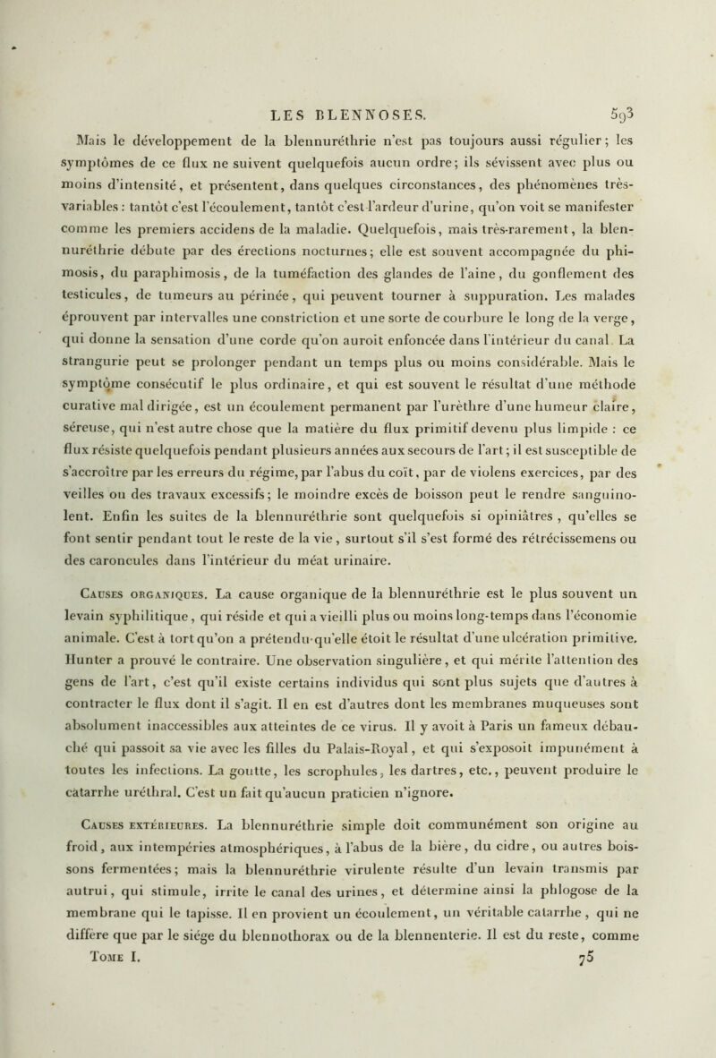 LES B L EN N O SES, 5q3 Mais le développement de la blennuréthrie n’est pas toujours aussi régulier; les symptômes de ce flux ne suivent quelquefois aucun ordre; ils sévissent avec plus ou moins d’intensité, et présentent, dans quelques circonstances, des phénomènes très- variables : tantôt c’est l’écoulement, tantôt c’est l’ardeur d’urine, qu’on voit se manifester comme les premiers accidens de la maladie. Quelquefois, mais très-rarement, la blen- nuréthrie débute par des érections nocturnes; elle est souvent accompagnée du phi- mosis, du paraphimosis, de la tuméfaction des glandes de l’aine, du gonflement des testicules, de tumeurs au périnée, qui peuvent tourner à suppuration. Les malades éprouvent par intervalles une constriction et une sorte de courbure le long de la verge, qui donne la sensation d’une corde qu’on auroit enfoncée dans l'intérieur du canal. La strangurie peut se prolonger pendant un temps plus ou moins considérable. Mais le symptôme consécutif le plus ordinaire, et qui est souvent le résultat d’une méthode curative mal dirigée, est un écoulement permanent par l’urèthre d’une humeur claire, séreuse, qui n’est autre chose que la matière du flux primitif devenu plus limpide : ce flux résiste quelquefois pendant plusieurs années aux secours de l'art ; il est susceptible de s’accroître par les erreurs du régime, par l’abus du coït, par de violens exercices, par des veilles ou des travaux excessifs; le moindre excès de boisson peut le rendre sanguino- lent. Enfin les suites de la blennuréthrie sont quelquefois si opiniâtres , qu’elles se font sentir pendant tout le reste de la vie, surtout s’il s’est formé des rétrécissemens ou des caroncules dans l’intérieur du méat urinaire. Causes organiques. La cause organique de la blennuréthrie est le plus souvent un levain syphilitique, qui réside et qui a vieilli plus ou moins long-temps dans l’économie animale. C'est à tort qu’on a prétendu qu’elle étoit le résultat d’une ulcération primitive. Hunter a prouvé le contraire. Une observation singulière, et qui mérite l’attention des gens de l’art, c’est qu’il existe certains individus qui sont plus sujets que d’autres à contracter le flux dont il s’agit. Il en est d’autres dont les membranes muqueuses sont absolument inaccessibles aux atteintes de ce virus. U y avoit à Paris un fameux débau- ché qui passoit sa vie avec les filles du Palais-Royal, et qui s’exposoit impunément à toutes les infections. La goutte, les scrophules, les dartres, etc,, peuvent produire le catarrhe uréthral. C’est un fait qu’aucun praticien n’ignore. Causes extérieures. La blennuréthrie simple doit communément son origine au froid, aux intempéries atmosphériques, à l’abus de la bière, du cidre, ou autres bois- sons fermentées; mais la blennuréthrie virulente résulte d’un levain transmis par autrui, qui stimule, irrite le canal des urines, et détermine ainsi la phlogose de la membrane qui le tapisse. Il en provient un écoulement, un véritable catarrhe , qui ne diffère que par le siège du blennothorax ou de la blennenterie. Il est du reste, comme Tome I. 75