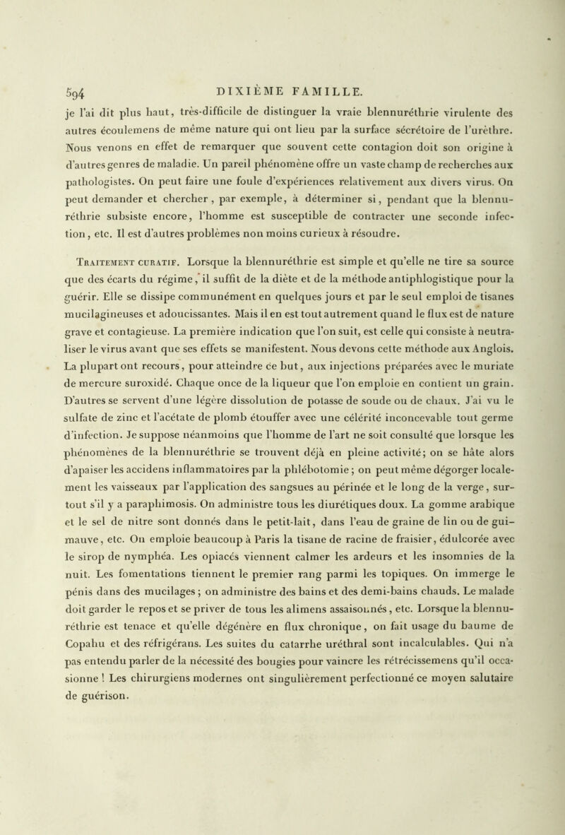 je l’ai dit plus haut, très-difficile de distinguer la vraie blennuréthrie virulente des autres écoulemens de même nature qui ont lieu par la surface sécrétoire de l’urèthre. Nous venons en effet de remarquer que souvent cette contagion doit son origine à d’autres genres de maladie. Un pareil phénomène offre un vaste champ de recherches aux pathologistes. On peut faire une foule d’expériences relativement aux divers virus. On peut demander et chercher, par exemple, à déterminer si, pendant que la hlennu- réthrie subsiste encore, l’homme est susceptible de contracter une seconde infec- tion , etc. U est d’autres problèmes non moins curieux à résoudre. Traitement curatif. Lorsque la blennuréthrie est simple et qu’elle ne tire sa source que des écarts du régime, il suffit de la diète et de la méthode antiphlogistique pour la guérir. Elle se dissipe communément en quelques jours et par le seul emploi de tisanes mucilagineuses et adoucissantes. Mais il en est tout autrement quand le flux est de nature grave et contagieuse. La première indication que l’on suit, est celle qui consiste à neutra- liser le virus avant que ses effets se manifestent. Nous devons cette méthode aux Anglois. La plupart ont recours, pour atteindre ce but, aux injections préparées avec le muriate de mercure suroxidé. Chaque once de la liqueur que l'on emploie en contient un grain. D’autres se servent d’une légère dissolution de potasse de soude ou de chaux. J’ai vu le sulfate de zinc et l’acétate de plomb étouffer avec une célérité inconcevable tout germe d’infection. Je suppose néanmoins que l’homme de l’art ne soit consulté que lorsque les phénomènes de la blennuréthrie se trouvent déjà en pleine activité; on se hâte alors d’apaiser les accidens inflammatoires par la phlébotomie ; on peut même dégorger locale- ment les vaisseaux par l’application des sangsues au périnée et le long de la verge, sur- tout s’il y a parapliimosis. On administre tous les diurétiques doux. La gomme arabique et le sel de nitre sont donnés dans le petit-lait, dans l’eau de graine de lin ou de gui- mauve, etc. Ou emploie beaucoup à Paris la tisane de racine de fraisier, édulcorée avec le sirop de nymphéa. Les opiacés viennent calmer les ardeurs et les insomnies de la nuit. Les fomentations tiennent le premier rang parmi les topiques. On immerge le pénis dans des mucilages ; on administre des bains et des demi-bains chauds. Le malade doit garder le repos et se priver de tous les alimens assaisonnés, etc. Lorsque la blennu- réthrie est tenace et qu’elle dégénère en flux chronique, on fait usage du baume de Copahu et des réfrigérans. Les suites du catarrhe uréthral sont incalculables. Qui n’a pas entendu parler de la nécessité des bougies pour vaincre les rétrécissemens qu’il occa- sionne ! Les chirurgiens modernes ont singulièrement perfectionné ce moyen salutaire de guérison.