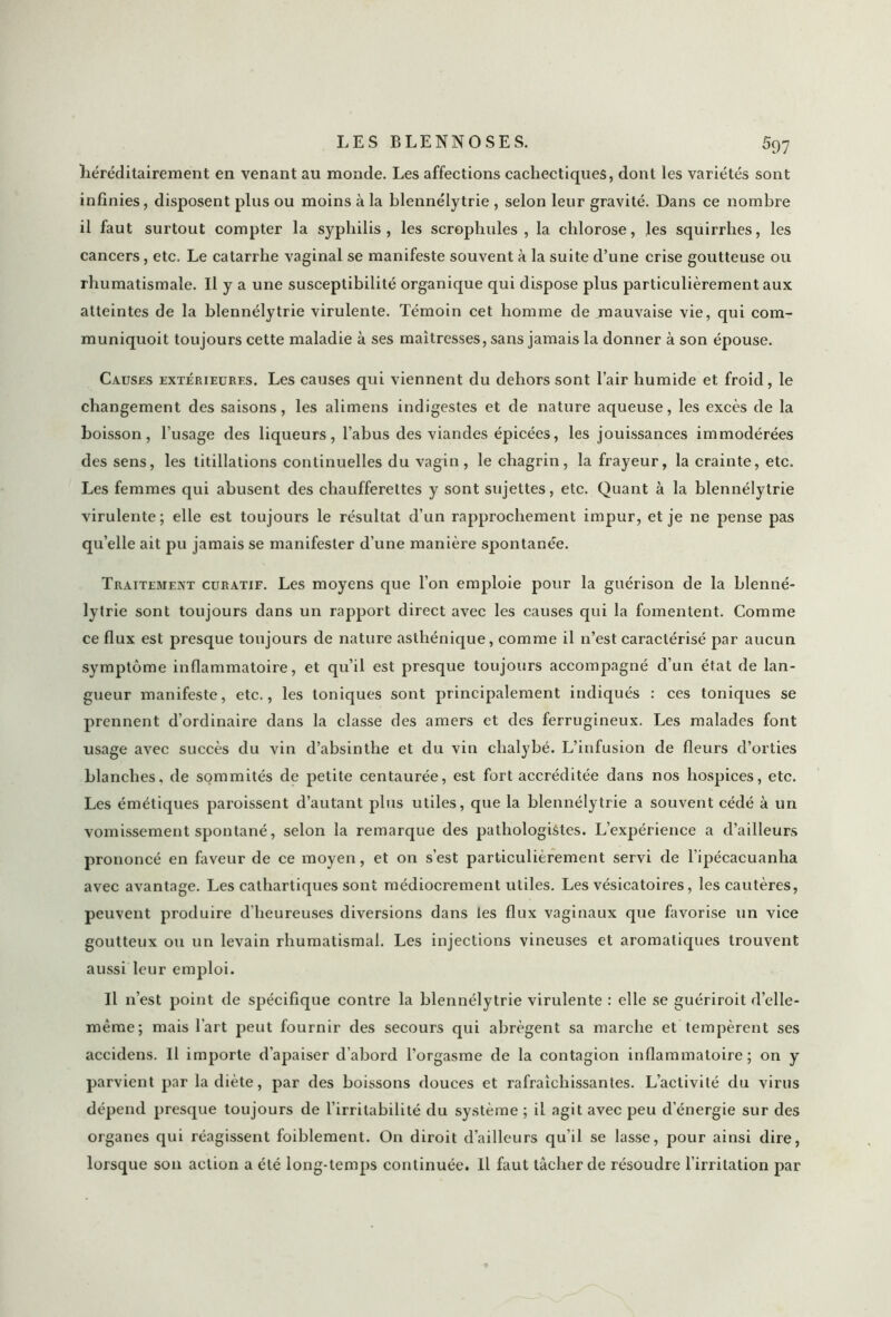 héréditairement en venant au monde. Les affections cachectiques, dont les variétés sont infinies, disposent plus ou moins à la blennélytrie , selon leur gravité. Dans ce nombre il faut surtout compter la syphilis, les scrophules , la chlorose, les squirrhes, les cancers, etc. Le catarrhe vaginal se manifeste souvent à la suite d’une crise goutteuse ou rhumatismale. Il y a une susceptibilité organique qui dispose plus particulièrement aux atteintes de la blennélytrie virulente. Témoin cet homme de mauvaise vie, qui com- muniquoit toujours cette maladie à ses maîtresses, sans jamais la donner à son épouse. Causes extérieures. Les causes qui viennent du dehors sont l’air humide et froid, le changement des saisons, les alimens indigestes et de nature aqueuse, les excès de la boisson, l'usage des liqueurs, l’abus des viandes épicées, les jouissances immodérées des sens, les titillations continuelles du vagin, le chagrin, la frayeur, la crainte, etc. Les femmes qui abusent des chaufferettes y sont sujettes, etc. Quant à la blennélytrie virulente; elle est toujours le résultat d’un rapprochement impur, et je ne pense pas qu’elle ait pu jamais se manifester d’une manière spontanée. Traitement curatif. Les moyens que l’on emploie pour la guérison de la blenné- lytrie sont toujours dans un rapport direct avec les causes qui la fomentent. Comme ce flux est presque toujours de nature asthénique, comme il n’est caractérisé par aucun symptôme inflammatoire, et qu’il est presque toujours accompagné d’un état de lan- gueur manifeste, etc., les toniques sont principalement indiqués : ces toniques se prennent d’ordinaire dans la classe des amers et des ferrugineux. Les malades font usage avec succès du vin d’absinthe et du vin chalybé. L’infusion de fleurs d’orties blanches, de sommités de petite centaurée, est fort accréditée dans nos hospices, etc. Les émétiques paroissent d’autant plus utiles, que la blennélytrie a souvent cédé à un vomissement spontané, selon la remarque des pathologistes. L’expérience a d’ailleurs prononcé en faveur de ce moyen, et on s’est particulièrement servi de l’ipécacuanha avec avantage. Les cathartiques sont médiocrement utiles. Les vésicatoires, les cautères, peuvent produire d’heureuses diversions dans les flux vaginaux que favorise un vice goutteux ou un levain rhumatismal. Les injections vineuses et aromatiques trouvent aussi leur emploi. Il n’est point de spécifique contre la blennélytrie virulente : elle se guériroit d’elle- même; mais l'art peut fournir des secours qui abrègent sa marche et tempèrent ses accidens. Il importe d’apaiser d’abord l’orgasme de la contagion inflammatoire; on y parvient par la diète, par des boissons douces et rafraîchissantes. L’activité du virus dépend presque toujours de l’irritabilité du système ; il agit avec peu d’énergie sur des organes qui réagissent foiblement. On diroit d’ailleurs qu’il se lasse, pour ainsi dire, lorsque son action a été long-temps continuée. Il faut tâcher de résoudre l’irritation par