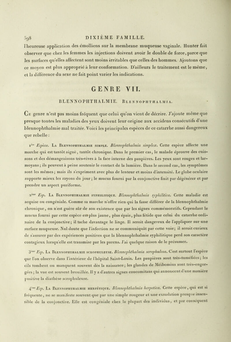 l'heureuse application des émolliens sur la membrane muqueuse vaginale. Hunter fait observer que chez les femmes les injections doivent avoir le double de force, parce que les surfaces quelles affectent sont moins irritables que celles des hommes. Ajoutons que ce moyen est plus approprié à leur conformation. D’ailleurs le traitement est le même, et la différence du sexe ne fait point varier les indications. GENRE Y IL BLENNO PHTIIALMIE. Blennopiithalmi a. Ce genre n’est pas moins fréquent que celui qu’on vient de décrire. J’ajoute même que presque toutes les maladies des yeux doivent leur origine aux accidens consécutifs d’une blennophthalmie mal traitée. Voici les principales espèces de ce catarrhe aussi dangereux que rebelle : i're Espece. La Blennophthalmie simple. Blennophtlialmia simplex. Cette espèce affecte une marche qui est tantôt aiguë, tantôt chronique. Dans le premier cas, le malade éprouve des cuis- sons et des démangeaisons très-vives à la face interne des paupières. Les yeux sont rouges et lar- moyans ; ils peuvent à peine soutenir le contact de la lumière. Dans le second cas, les symptômes sont les mêmes ; mais ils s’expriment avec plus de lenteur et moins d’intensité. Le globe oculaire supporte mieux les rayons du jour ; le mucus fourni par la conjonctive finit par dégénérer et par prendre un aspect puriforme. 2ème j?Sp' la Blennophthalmie syphilitique. Blennophtlialmia sjphilitica. Cette maladie est acquise ou congéniale. Comme sa marche n’offre rien qui la fasse différer de la blennophthalmie chronique, on n’est guère sûr de son existence que par les signes commémoratifs. Cependant le mucus fourni par cette espèce est plus jaune, plus épais, plus fétide que celui du catarrhe ordi- naire de la conjonctive; il tache davantage le linge. Il seroit dangereux de l’appliquer sur une surface muqueuse. Nul doute que l’infection ne se communiquât par cette voie; il seroit curieux de s’assurer par des expériences positives que la blennophthalmie syphilitique perd son caractère contagieux lorsqu’elle est transmise par les païens. J’ai quelque raison de le présumer. ‘6eme Esp. La Blennophthalmie scropiiuleuse. Blennophtlialmia scrophulosa. C est surtout 1 espèce que l’on observe dans 1 intérieur de 1 hôpital Saint-Louis. Les paupières sont très-tuméfiées ; les cils tombent ou manquent souvent dès la naissance; les glandes de Méibomius sont très-engor- gées ; la vue est souvent brouillée. 11 y a d’autres signes concomitans qui annoncent d une manière positive la diathèse scropiiuleuse. 4m e Esp. La Blennophthalmie herpétique. Blennophtlialmia herpetica. Cette espèce, qui est si fréquente, ne se manifeste souvent que par une simple rougeur et une exsudation presque insen- sible de la conjonctive. Elle est congéniale chez la plupart des individus, et par conséquent