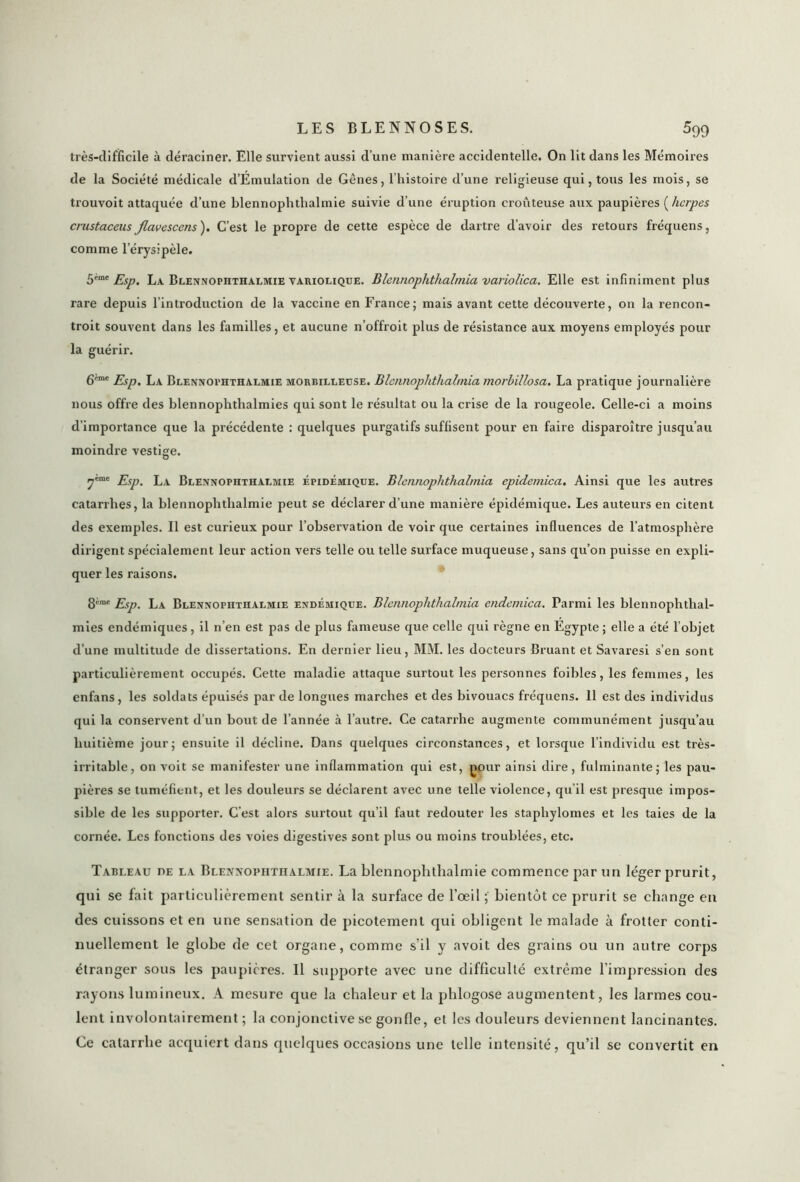 très-difficile à déraciner. Elle survient aussi d’une manière accidentelle. On lit dans les Mémoires de la Société médicale d’Emulation de Gênes, l’histoire d’une religieuse qui, tous les mois, se ti'ouvoit attaquée d’une blennophtlialmie suivie d’une éruption croûteuse aux paupières ( herpès crustaceusJlavescens). C’est le propre de cette espèce de dartre d’avoir des retours fréquens, comme l’érysipèle. 5imc Esp. La Blennophthalmie variolique. Blennophthalmia variolica. Elle est infiniment plus rare depuis l’introduction de la vaccine en France; mais avant cette découverte, on la rencon- troit souvent dans les familles, et aucune n’offroit plus de résistance aux moyens employés pour la guérir. 6'eme < La Blennoi>hthalm:ie morbilleuse. Blennophthalmia morbillosa. La pratique journalière nous offre des blennophthalmies qui sont le résultat ou la crise de la rougeole. Celle-ci a moins d’importance que la précédente : quelques purgatifs suffisent pour en faire disparoître jusqu’au moindre vestige. u y™c Esp. La Blennophthalmie épidémique. Blennophthalmia epidemica. Ainsi que les autres catarrhes, la blennophthalmie peut se déclarer d’une manière épidémique. Les auteurs en citent des exemples. Il est curieux pour l’observation de voir que certaines influences de l’atmosphère dirigent spécialement leur action vers telle ou telle surface muqueuse, sans qu’on puisse en expli- quer les raisons. 8ème Esp. La Blennophthalmie endémique. Blennophthalmia endemica. Parmi les blennophthal- mies endémiques , il n’en est pas de plus fameuse que celle qui règne en Egypte ; elle a été l’objet d’une multitude de dissertations. En dernier lieu, MM. les docteurs Bruant et Savaresi s’en sont particulièrement occupés. Cette maladie attaque surtout les personnes foibles, les femmes, les enfans , les soldats épuisés par de longues marches et des bivouacs fréquens. 11 est des individus qui la conservent d’un bout de l’année à l’autre. Ce catarrhe augmente communément jusqu’au huitième jour; ensuite il décline. Dans quelques circonstances, et lorsque l’individu est très- irritable, on voit se manifester une inflammation qui est, pour ainsi dire, fulminante; les pau- pières se tuméfient, et les douleurs se déclarent avec une telle violence, qu’il est presque impos- sible de les supporter. C’est alors surtout qu’il faut redouter les staphylomes et les taies de la cornée. Les fonctions des voies digestives sont plus ou moins troublées, etc. Tableau de la Blennophthalmie. La blennophtlialmie commence par un léger prurit, qui se fait particulièrement sentir à la surface de l’œil ; bientôt ce prurit se change en des cuissons et en une sensation de picotement qui obligent le malade à frotter conti- nuellement le globe de cet organe, comme s’il y avoit des grains ou un autre corps étranger sous les paupières. Il supporte avec une difficulté extrême l’impression des rayons lumineux. A mesure que la chaleur et la plilogose augmentent, les larmes cou- lent involontairement ; la conjonctive se gonfle, et les douleurs deviennent lancinantes. Ce catarrhe acquiert dans quelques occasions une telle intensité, qu’il se convertit en