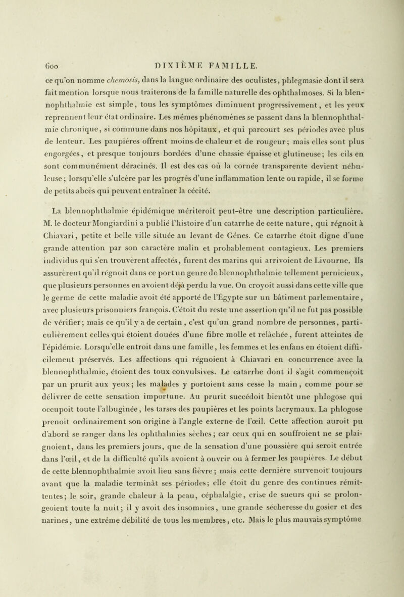 ce qu’on nomme chemosis, dans la langue ordinaire des oculistes, phlegmasie dont il sera fait mention lorsque nous traiterons de la famille naturelle des ophthalmoses. Si la blen- nophthalmie est simple, tous les symptômes diminuent progressivement, et les yeux reprennent leur ctat ordinaire. Les mêmes phénomènes se passent dans la blennophthal- mie chronique, si commune dans nos hôpitaux, et qui parcourt ses périodes avec plus de lenteur. Les paupières offrent moins de chaleur et de rougeur; mais elles sont plus engorgées, et presque toujours bordées d’une chassie épaisse et glutineuse; les cils en sont communément déracinés. Il est des cas où la cornée transparente devient nébu- leuse ; lorsqu’elle s’ulcère par les progrès d’une inflammation lente ou rapide, il se forme de petits abcès qui peuvent entraîner la cécité. La blennophthalmie épidémique mériteroit peut-être une description particulière. M. le docteur Mongiardini a publié l’histoire d’un catarrhe de cette nature, qui régnoit à Chiavari, petite et belle ville située au levant de Gènes. Ce catarrhe étoit digne d’une grande attention par son caractère malin et probablement contagieux. Les premiers individus qui s’en trouvèrent affectés, furent des marins qui arrivoient de Livourne. Us assurèrent qu’il régnoit dans ce port un genre de blennophthalmie tellement pernicieux, que plusieurs personnes en avoient déjà perdu la vue. On croyoit aussi dans cette ville que le germe de cette maladie avoit été apporté de l’Egypte sur un bâtiment parlementaire, avec plusieurs prisonniers françois. Cetoit du reste une assertion qu’il ne fut pas possible de vérifier; mais ce qu’il y a de certain , c’est qu’un grand nombre de personnes, parti- culièrement celles qui étoient douées d’une fibre molle et relâchée, furent atteintes de l’épidémie. Lorsqu’elle entroit dans une famille, les femmes et les enfans en étoient diffi- cilement préservés. Les affections qui régnoient à Chiavari en concurrence avec la blennophthalmie, étoient des toux convulsives. Le catarrhe dont il s’agit commençoit par un prurit aux yeux; les malades y portoient sans cesse la main, comme pour se délivrer de cette sensation importune. Au prurit succédoit bientôt une plilogose qui occupoit toute l’albuginée, les tarses des paupières et les points lacrymaux. La plilogose prenoit ordinairement son origine à l’angle externe de l’œil. Cette affection auroit pu d'abord se ranger dans les ophthalmies sèches; car ceux qui en souffroient ne se plai- gnoient, dans les premiers jours, que de la sensation d’une poussière qui seroit entrée dans l’œil, et de la difficulté qu’ils avoient à ouvrir ou à fermer les paupières. Le début de cette blennophthalmie avoit lieu sans fièvre; mais cette dernière survenoit toujours avant que la maladie terminât ses périodes; elle étoit du genre des continues rémit- tentes; le soir, grande chaleur à la peau, céphalalgie, crise de sueurs qui se prolon- geoient toute la nuit; il y avoit des insomnies, une grande sécheresse du gosier et des narines, une extrême débilité de tous les membres, etc. Mais le plus mauvais symptôme