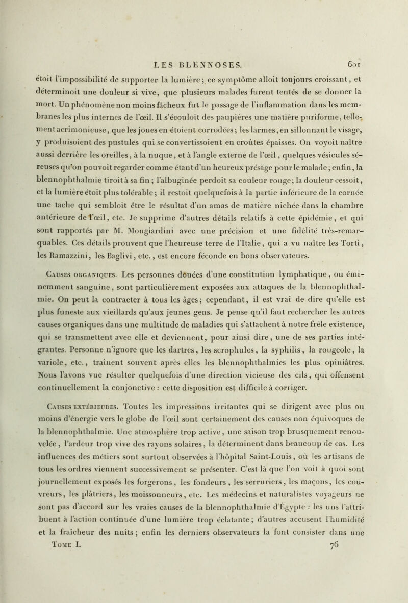 étoit l’impossibilité de supporter la lumière; ce symptôme alloit toujours croissant, et déterminoit une douleur si vive, que plusieurs malades furent tentés de se donner la mort. Un phénomène non moins fâcheux fut le passage de l'inflammation dans les mem- branes les plus internes de l’oeil. Il s’écouloit des paupières une matière puriforme, telle- ment acrimonieuse, que les joues en étoient corrodées; les larmes, en sillonnant le visage, y produisoient des pustules qui se convertissoient en croûtes épaisses. On voyoit naître aussi derrière les oreilles, à la nuque, et à l'angle externe de l’œil, quelques vésicules sé- reuses qu’on pouvoit regarder comme étant d’un heureux présage pour le malade ; enfin, la blennophthalmie tiroità sa fin ; l’albuginée perdoit sa couleur rouge; la douleur cessoit, et la lumière étoit plus tolérable ; il restoit quelquefois à la partie inférieure de la cornée une tache qui sembloit être le résultat d’un amas de matière nichée dans la chambre antérieure de l'œil, etc. Je supprime d’autres détails relatifs à cette épidémie, et qui sont rapportés par INI. Mongiardini avec une précision et une fidélité très-remar- quables. Ces détails prouvent que l’heureuse terre de l’Italie, qui a vu naître les Torti, les Ramazzini, les Baglivi, etc., est encore féconde en bons observateurs. Causes organiques. Les personnes douées d’une constitution lymphatique, ou émi- nemment sanguine, sont particulièrement exposées aux attaques de la blennophthal- mie. On peut la contracter à tous les âges; cependant, il est vrai de dire qu’elle est plus funeste aux vieillards qu’aux jeunes gens. Je pense qu’il faut rechercher les autres causes organiques dans une multitude de maladies qui s’attachent à notre frêle existence, qui se transmettent avec elle et deviennent, pour ainsi dire, une de ses parties inté- grantes. Personne n’ignore que les dartres, les scrophules, la syphilis, la rougeole, la variole, etc., traînent souvent après elles les blennophthalmies les plus opiniâtres. Nous l’avons vue résulter quelquefois d’une direction vicieuse des cils, qui offensent continuellement la conjonctive : cette disposition est difficile à corriger. Causes extérieures. Toutes les impressions irritantes qui se dirigent avec plus ou moins d’énergie vers le globe de l'œil sont certainement des causes non équivoques de la blennophthalmie. Une atmosphère trop active, une saison trop brusquement renou- velée , l’ardeur trop vive des rayons solaires, la déterminent dans beaucoup de cas. Les influences des métiers sont surtout observées à l’hôpital Saint-Louis, où les artisans de tous les ordres viennent successivement se présenter. C’est là que l’on voit à quoi sont journellement exposés les forgerons, les fondeurs , les serruriers, les maçons, les cou- vreurs, les plâtriers, les moissonneurs, etc. Les médecins et naturalistes voyageurs ne sont pas d'accord sur les vraies causes de la blennophthalmie d’Egypte : les uns l'attri- buent à faction continuée d’une lumière trop éclatante; d’autres accusent l’humidité et la fraîcheur des nuits; enfin les derniers observateurs la font consister dans une Tome I. 76