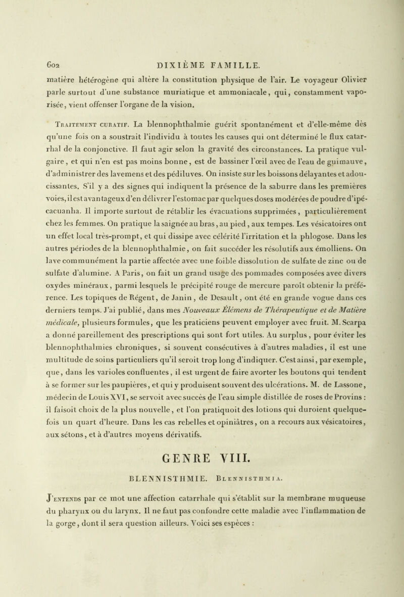 matière hétérogène qui altère la constitution physique de l’air. Le voyageur Olivier parle surtout d’une substance muriatique et ammoniacale, qui, constamment vapo- risée, vient offenser l’organe de la vision. Traitement curatif. La blennophthalmie guérit spontanément et d’elle-même dès qu’une fois on a soustrait l’individu à toutes les causes qui ont déterminé le flux catar- rhal de la conjonctive. Il faut agir selon la gravité des circonstances. La pratique vul- gaire , et qui n’en est pas moins bonne, est de bassiner l’œil avec de l’eau de guimauve, d’administrer des lavemens et des pédiluves. On insiste sur les boissons délayantes et adou- cissantes. S’il y a des signes qui indiquent la présence de la saburre dans les premières voies, il est avantageux d’en délivrer l’estomac par quelques doses modérées de poudre d’ipé- cacuanha. Il importe surtout de rétablir les évacuations supprimées , particulièrement chez les femmes. On pratique la saignée au bras, au pied, aux tempes. Les vésicatoires ont un effet local très-prompt, et qui dissipe avec célérité l’irritation et la phlogose. Dans les autres périodes de la blennophthalmie, on fait succéder les résolutifs aux émolliens. On lave communément la partie affectée avec une foible dissolution de sulfate de zinc ou de sulfate d’alumine. A Paris, on fait un grand usage des pommades composées avec divers oxydes minéraux, parmi lesquels le précipité rouge de mercure paroît obtenir la préfé- rence. Les topiques de Régent, de Janin , de Desault, ont été en grande vogue dans ces derniers temps. J’ai publié, dans mes Nouveaux Elémens de Thérapeutique et de Matière médicale, plusieurs formules, que les praticiens peuvent employer avec fruit. M.Scarpa a donné pareillement des prescriptions qui sont fort utiles. Au surplus , pour éviter les blennophthalmies chroniques, si souvent consécutives à d’autres maladies, il est une multitude de soins particuliers qu’il seroit trop long d’indiquer. C’est ainsi, par exemple, que, dans les varioles confluentes, il est urgent de faire avorter les boutons qui tendent à se former sur les paupières, et qui y produisent souvent des ulcérations. M. de Lassone, médecin de LouisXVI, se servoit avec succès de l’eau simple distillée de roses de Provins : il faisoit choix de la plus nouvelle, et l'on pratiquoit des lotions qui duroient quelque- fois un quart d’heure. Dans les cas rebelles et opiniâtres, on a recours aux vésicatoires, aux sétons, et à d’autres moyens dérivatifs. GENRE VIII. BLENNISTIIMIE. Blennisthmia. J’entends par ce mot une affection catarrhale qui s’établit sur la membrane muqueuse du pharynx ou du larynx. Il ne faut pas confondre cette maladie avec l’inflammation de la gorge, dont il sera question ailleurs. Voici ses espèces :