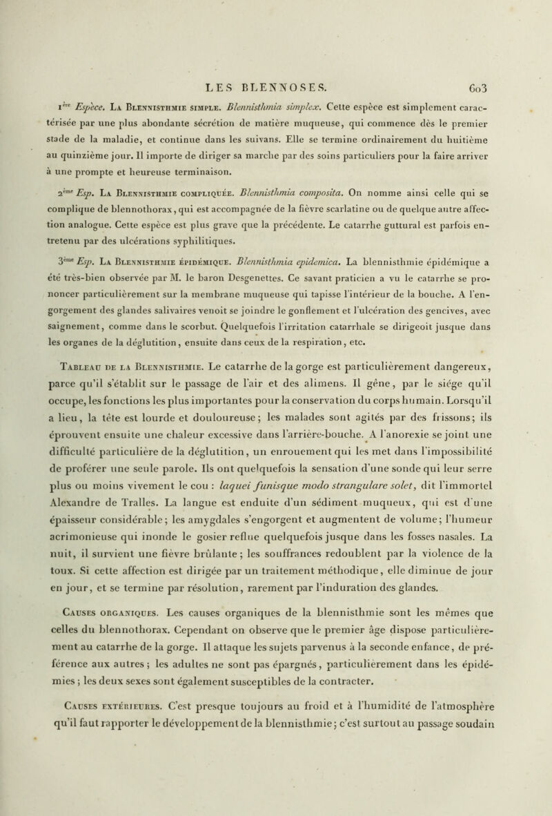 ic Espece. La Blennisthmie simple. Blennisthmia simplex. Celte espèce est simplement carac- térisée par une plus abondante sécrétion de matière muqueuse, qui commence dès le premier stade de la maladie, et continue dans les suivans. Elle se termine ordinairement du huitième au quinzième jour. 11 importe de diriger sa marche par des soins particuliers pour la faire arriver à une prompte et heureuse terminaison. 2*mt Esp. La Blennisthmie compliquée. Blennisthmia composita. On nomme ainsi celle qui se complique de blennothorax, qui est accompagnée de la fièvre scarlatine ou de quelque autre affec- tion analogue. Cette espèce est plus grave que la précédente. Le catarrhe guttural est parfois en- tretenu par des ulcérations syphilitiques. 3eme Esp. La Blennisthmie épidémique. Blennisthmia epidemica. La blennisthmie épidémique a été très-bien observée par M. le baron Desgenettes. Ce savant praticien a vu le catarrhe se pro- noncer particulièrement sur la membrane muqueuse qui tapisse l’intérieur de la bouche. A l’en- gorgement des glandes salivaires venoit se joindre le gonflement et l’ulcération des gencives, avec saignement, comme dans le scorbut. Quelquefois l’irritation catarrhale se dirigeoit jusque dans les organes de la déglutition, ensuite dans ceux de la respiration, etc. Tableau de la Blennisthmie. Le catarrhe de la gorge est particulièrement dangereux, parce qu’il s’établit sur le passage de l’air et des alimens. Il gêne, par le siège qu’il occupe, les fonctions les plus importantes pour la conservation du corps humain. Lorsqu’il a lieu, la tête est lourde et douloureuse; les malades sont agités par des frissons; ils éprouvent ensuite une chaleur excessive dans l’arrière-bouche. A l’anorexie se joint une difficulté particulière de la déglutition, un enrouement qui les met dans l’impossibilité de proférer une seule parole. Ils ont quelquefois la sensation d’une sonde qui leur serre plus ou moins vivement le cou : laquei funisque modo stratigulare solet, dit l’immortel Alexandre de Tralles. La langue est enduite d’un sédiment muqueux, qui est d’une épaisseur considérable; les amygdales s’engorgent et augmentent de volume; l’humeur acrimonieuse qui inonde le gosier reflue quelquefois jusque dans les fosses nasales. La nuit, il survient une fièvre brûlante; les souffrances redoublent par la violence de la toux. Si cette affection est. dirigée par un traitement méthodique, elle diminue de jour en jour, et se termine par résolution, rarement par l’induration des glandes. Causes organiques. Les causes organiques de la blennisthmie sont les mêmes que celles du blennothorax. Cependant on observe que le premier âge dispose particulière- ment au catarrhe de la gorge. Il attaque les sujets parvenus à la seconde enfance, de pré- férence aux autres; les adultes ne sont pas épargnés, particulièrement dans les épidé- mies ; les deux sexes sont également susceptibles de la contracter. Causes extéuieures. C’est presque toujours au froid et à l'humidité de l’atmosphère qu’il faut rapporter le développement de la blennisthmie ; c’est surtout au passage soudain