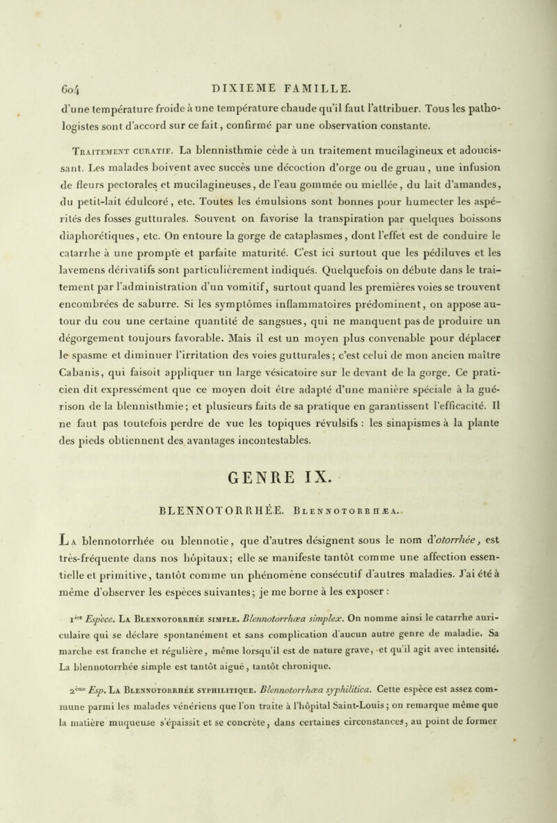 d’une température froide à une température chaude qu’il faut l’attribuer. Tous les patho- logistes sont d'accord sur ce fait, confirmé par une observation constante. Traitement cüratif. La blennisthmie cède à un traitement mucilagineux et adoucis- sant. Les malades boivent avec succès une décoction d’orge ou de gruau, une infusion de fleurs pectorales et mucilagineuses, de l’eau gommée ou miellée, du lait d’amandes, du petit-lait édulcoré, etc. Toutes les émulsions sont bonnes pour humecter les aspé- rités des fosses gutturales. Souvent on favorise la transpiration par quelques boissons diaphoniques, etc. On entoure la gorge de cataplasmes, dont l’effet est de conduire le catarrhe à une prompte et parfaite maturité. C’est ici surtout que les pédiluves et les lavemens dérivatifs sont particulièrement indiqués. Quelquefois on débute dans le trai- tement par l’administration d’un vomitif, surtout quand les premières voies se trouvent encombrées de saburre. Si les symptômes inflammatoires prédominent, on appose au- tour du cou une certaine quantité de sangsues, qui ne manquent pas de produire un dégorgement toujours favorable. Mais il est un moyen plus convenable pour déplacer le spasme et diminuer l’irritation des voies gutturales; c’est celui de mon ancien maître Cabanis, qui faisoit appliquer un large vésicatoire sur le devant de la gorge. Ce prati- cien dit expressément que ce moyen doit être adapté d’une manière spéciale à la gué- rison de la blennisthmie; et plusieurs faits de sa pratique en garantissent l’efficacité. Il ne faut pas toutefois perdre de vue les topiques révulsifs : les sinapismes à la plante des pieds obtiennent des avantages incontestables. GENRE IX. BLENNOTORRHÉE. Blennotorrhæa. La. blennotorrhée ou blennotie, que d’autres désignent sous le nom d'otorrhèe, est très-fréquente dans nos hôpitaux; elle se manifeste tantôt comme une affection essen- tielle et primitive, tantôt comme un phénomène consécutif d'autres maladies. J’ai été à même d’observer les espèces suivantes; je me borne à les exposer : ie Espece. La Blennotorrhée simple. Blennotorrhæa simplex. On nomme ainsi le catarrhe auri- culaire qui se déclare spontanément et sans complication d’aucun autre genre de maladie. Sa marche est franche et régulière, même lorsqu’il est de nature grave, et quil agit avec intensité. La blennotorrhée simple est tantôt aiguë, tantôt chronique. 2ème pSp' la Blennotorrhée syphilitique. Blennotorrhæa syphilitica. Cette espèce est assez com- mune parmi les malades vénériens que l’on traite à l’hôpital Saint-Louis; on remarque même que la matière muqueuse s’épaissit et se concrète, dans certaines circonstances, au point de former