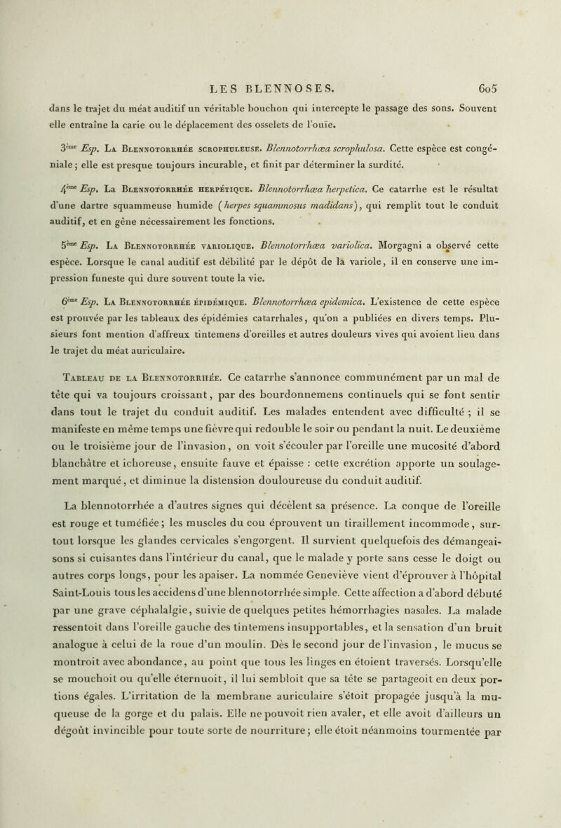 dans le trajet du méat auditif un véritable bouchon qui intercepte le passage des sons. Souvent elle entraîne la carie ou le déplacement des osselets de l’ouïe. 3'me Esp. La Blennotorrhée scropiiuleuse. Blennotorrhæa scrophulosa. Cette espèce est congé- niale; elle est presque toujours incurable, et finit par déterminer la surdité. 4'mt Esp. La Blennotorrhée herpétique. Blennotorrhæa herpetica. Ce catarrhe est le résultat d’une dartre squammeuse humide (herpes squammosus madidans), qui remplit tout le conduit auditif, et en gène nécessairement les fonctions. 5imc Esp. La Blennotorrhée variolique. Blennotorrhæa variolica. Morgagni a observé cette espèce. Lorsque le canal auditif est débilité par le dépôt de la variole, il en conserve une im- pression funeste qui dure souvent toute la vie. gcmc j?Sp' BlEN;votorrhée épidémique. Blennotorrhæa epidemica. L’existence de cette espèce est prouvée par les tableaux des épidémies catarrhales, qu’on a publiées en divers temps. Plu- sieurs font mention d’affreux tintemens d’oreilles et autres douleurs vives qui avoient lieu dans le trajet du méat auriculaire. Tableau de la Blennotorrhée. Ce catarrhe s’annonce communément par un mal de tète qui va toujours croissant, par des bourdonnemens continuels qui se font sentir dans tout le trajet du conduit auditif. Les malades entendent avec difficulté ; il se manifeste en meme temps une fièvre qui redouble le soir ou pendant la nuit. Le deuxième ou le troisième jour de l’invasion, on voit s’écouler par l’oreille une mucosité d’abord blanchâtre et ichoreuse, ensuite fauve et épaisse : cette excrétion apporte un soulage- ment marqué, et diminue la distension douloureuse du conduit auditif. La blennotorrhée a d’autres signes qui décèlent sa présence. La conque de l’oreille est rouge et tuméfiée; les muscles du cou éprouvent un tiraillement incommode, sur- tout lorsque les glandes cervicales s’engorgent. Il survient quelquefois des démangeai- sons si cuisantes dans l’intérieur du canal, que le malade y porte sans cesse le doigt ou autres corps longs, pour les apaiser. La nommée Geneviève vient d’éprouver à l’hôpital Saint-Lou is tous les accidens d’une blennotorrhée simple. Cette affection a d’abord débuté par une grave céphalalgie, suivie de quelques petites hémorrhagies nasales. La malade ressentoit dans l’oreille gauche des tintemens insupportables, et la sensation d’un bruit analogue à celui de la roue d’un moulin. Dès le second jour de l’invasion , le mucus se montroit avec abondance, au point que tous les linges en étoient traversés. Lorsqu’elle se mouchoit ou qu’elle éternuoit, il lui sembloit que sa tête se partageoit en deux por- tions égales. L’irritation de la membrane auriculaire s’étoit propagée jusqu’à la mu- queuse de la gorge et du palais. Elle nepouvoit rien avaler, et elle avoit d’ailleurs un dégoût invincible pour toute sorte de nourriture; elle étoit néanmoins tourmentée par