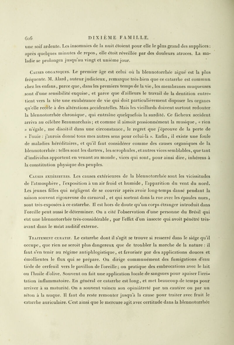 une soif ardente. Les insomnies de la nuit étoient pour elle le plus grand des supplices : après quelques minutes de repos, elle étoit réveillée par des douleurs atroces. La ma- ladie se prolongea jusqu’au vingt et unième jour. Causes organiques. Le premier âge est celui où la blennotorrhée aiguë est la plus fréquente. M. Alard , auteur judicieux, remarque très-bien que ce catarrhe est commun chez les enfans, parce que, dans les premiers temps de la vie , les membranes muqueuses sont d’une sensibilité exquise, et parce que d’ailleurs le travail de la dentition entre- tient vers la tête une exubérance de vie qui doit particulièrement disposer les organes qu’elle recèle à des altérations accidentelles. Mais les vieillards doivent surtout redouter la blennotorrhée chronique, qui entraîne quelquefois la surdité. Ce fâcheux accident arriva au célèbre Beaumarchais; et comme il aimoit passionnément la musique, « rien » n’égale, me disoit-il dans une circonstance, le regret que j'éprouve de la perte de » l’ouïe : j’aurois donné tous mes autres sens pour celui-là ». Enfin, il existe une foule de maladies héréditaires, et qu'il faut considérer comme des causes organiques de la blennotorrhée : telles sont les dartres, les scrophules, et autres vices semblables, que tant d’individus apportent en venant au monde, vices qui sont, pour ainsi dire, inhérens à la constitution physique des peuples. Causes extérieures. Les causes extérieures de la blennotorrhée sont les vicissitudes de l’atmosphère, l’exposition à un air froid et humide, l’apparition du vent du nord. Les jeunes filles qui négligent de se couvrir après avoir long-temps dansé pendant la saison souvent rigoureuse du carnaval, et qui sortent dans la rue avec les épaules nues, sont très-exposées à ce catarrhe. Il est hors de doute qu’un corps étranger introduit dans l’oreille peut aussi le déterminer. On a cité l’observation d’une personne du Brésil qui eût une blennotorrhée très-considérable, par l’effet d’un insecte qui avoit pénétré très- avant dans le méat auditif externe. Traitement curatif. Le catarrhe dont il s’agit se trouve si resserré dans le siège qu’il occupe, que rien ne seroit plus dangereux que de troubler la marche de la nature : il faut s’en tenir au régime antiphlogistique, et favoriser par des applications douces et émollientes le flux qui se prépare. On dirige communément des fumigations d’eau tiède de cerfeuil vers le pavillon de l’oreille; on pratique des embrocations avec le lait ou l'huile d'olive. Souvent on fait une application locale de sangsues pour apaiser l'irri- tation inflammatoire. En général ce catarrhe est long, et met beaucoup de temps pour arriver à sa maturité. On a souvent vaincu son opiniâtreté par un cautère ou par un séton à la nuque. Il faut du reste remonter jusqu'à la cause pour traiter avec fruit le catarrhe auriculaire. C’est ainsi que le mercure agit avec certitude dans la blennotorrhée