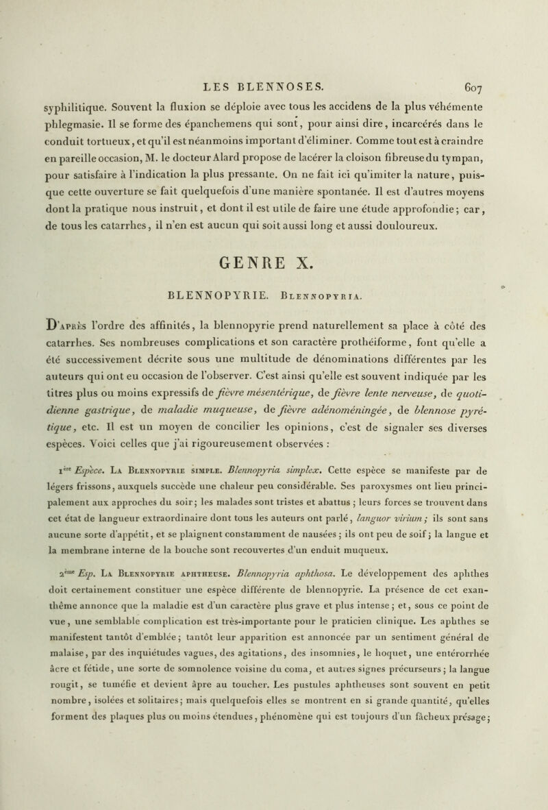 syphilitique. Souvent la fluxion se déploie avec tous les accidens de la plus véhémente phlegmasie. Il se forme des épanchemens qui sont, pour ainsi dire, incarcérés dans le conduit tortueux, et qu’il est néanmoins important d’éliminer. Comme tout est à craindre en pareille occasion, M. le docteur Alard propose de lacérer la cloison fibreuse du tympan, pour satisfaire à l’indication la plus pressante. On ne fait ici qu’imiter la nature, puis- que cette ouverture se fait quelquefois d'une manière spontanée. Il est d’autres moyens dont la pratique nous instruit, et dont il est utile de faire une étude approfondie ; car, de tous les catarrhes, il n’en est aucun qui soit aussi long et aussi douloureux. GENRE X. BLENNOPYRIE. Blennopyria. D’après l’ordre des affinités, la blennopyrie prend naturellement sa place à côté des catarrhes. Ses nombreuses complications et son caractère prothéiforme, font qu’elle a été successivement décrite sous une multitude de dénominations différentes par les auteurs qui ont eu occasion de l’observer. C’est ainsi qu’elle est souvent indiquée par les titres plus ou moins expressifs de fièvre mésentérique, de fièvre lente nerveuse, de quoti- dienne gastrique, de maladie muqueuse, de fièvre adénoméningée, de blennose pyré- tique, etc. Il est un moyen de concilier les opinions, c’est de signaler ses diverses espèces. Voici celles que j'ai rigoureusement observées : ière Espece. La Blennopyrie simple. Dlennopyria simplex. Cette espèce se manifeste par de légers frissons, auxquels succède une chaleur peu considérable. Ses paroxysmes ont lieu princi- palement aux approches du soir; les malades sont tristes et abattus ; leurs forces se trouvent dans cet état de langueur extraordinaire dont tous les auteurs ont parlé, languor virium; ils sont sans aucune sorte d’appétit, et se plaignent constamment de nausées ; ils ont peu de soif 5 la langue et la membrane interne de la bouche sont recouvertes d’un enduit muqueux. 2'me Esp. La Blennopyrie apiitheuse. Blennopyria aphthosa. Le développement des aplithes doit certainement constituer une espèce différente de blennopyrie. La présence de cet exan- thème annonce que la maladie est d’un caractère plus grave et plus intense ; et, sous ce point de vue, une semblable complication est très-importante pour le praticien clinique. Les aplithes se manifestent tantôt d’emblée; tantôt leur apparition est annoncée par un sentiment général de malaise, par des inquiétudes vagues, des agitations, des insomnies, le hoquet, une entérorrhée âcre et fétide, une sorte de somnolence voisine du coma, et autres signes précurseurs; la langue rougit, se tuméfie et devient âpre au toucher. Les pustules aphtheuses sont souvent en petit nombre, isolées et solitaires; mais quelquefois elles se montrent en si grande quantité, qu’elles forment des plaques plus ou moins étendues, phénomène qui est toujours d’un fâcheux présage;