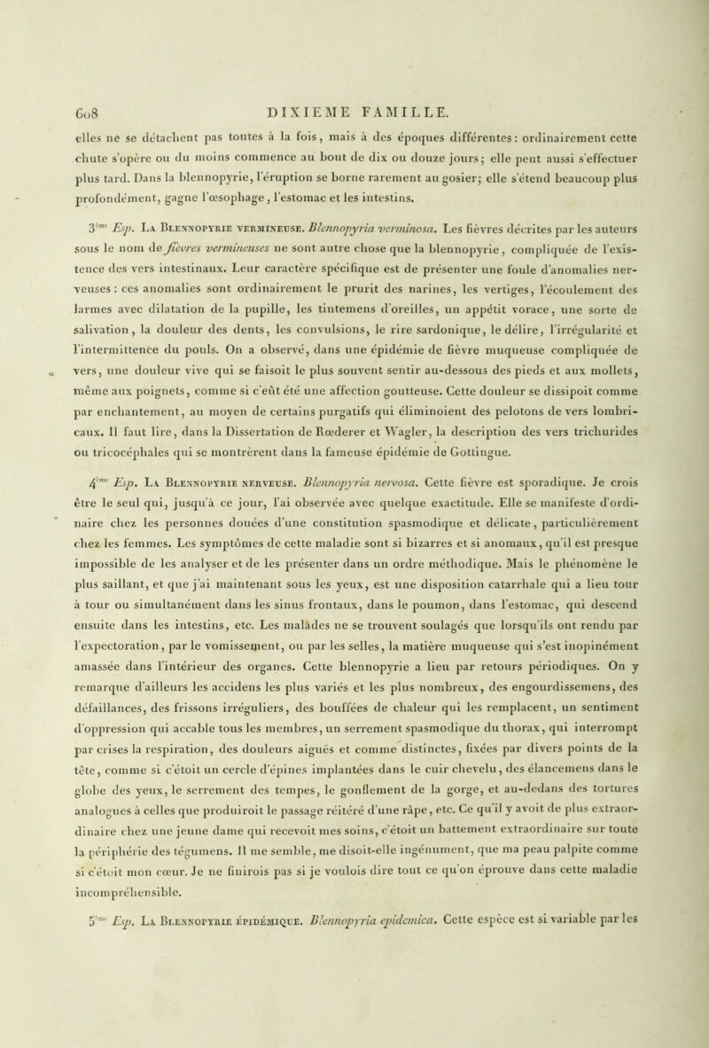 elles ne se détachent pas toutes à la fols, mais à des époques différentes: ordinairement cette chute s’opère ou du moins commence au bout de dix ou douze jours; elle peut aussi s effectuer plus tard. Dans la blennopyrie, l'éruption se borne rarement au gosier; elle s’étend beaucoup plus profondément, gagne l’œsophage, l’estomac et les intestins. 3'rac Esp. La Blennopyrie vermineuse. Blennopyria verminosa. Les fièvres décrites par les auteurs sous le nom de fievres vermineuses ne sont autre chose que la blennopyrie, compliquée de l’exis- tence des vers intestinaux. Leur caractère spécifique est de présenter une foule d’anomalies ner- veuses : ces anomalies sont ordinairement le prurit des narines, les vertiges, l’écoulement des larmes avec dilatation de la pupille, les tintemens d’oreilles, un appétit vorace, une sorte de salivation, la douleur des dents, les convulsions, le rire sardonique, le délire, l’irrégularité et l’intermittence du pouls. On a observé, dans une épidémie de fièvre muqueuse compliquée de vers, une douleur vive qui se faisoit le plus souvent sentir au-dessous des pieds et aux mollets, même aux poignets, comme si c’eût été une affection goutteuse. Cette douleur se dissipoit comme par enchantement, au moyen de certains purgatifs qui éliminoient des pelotons de vers lombri- caux. Il faut lire, dans la Dissertation de Rœderer et Wagler, la description des vers trichurides ou tricocéphales qui se montrèrent dans la fameuse épidémie de Gottingue. 4imt Esp. La Blennopyrie nerveuse. Blennopyria nervosa. Cette fièvre est sporadique. Je crois être le seul qui, jusqu’à ce jour, l’ai observée avec quelque exactitude. Elle se manifeste d’ordi- naire chez les personnes douées d’une constitution spasmodique et délicate, particulièrement chez les femmes. Les symptômes de cette maladie sont si bizarres et si anomaux, qu’il est presque impossible de les analyser et de les présenter dans un ordre méthodique. Mais le phénomène le plus saillant, et que j’ai maintenant sous les yeux, est une disposition catarrhale qui a lieu tour à tour ou simultanément dans les sinus frontaux, dans le poumon, dans l’estomac, qui descend ensuite dans les intestins, etc. Les malades ne se trouvent soulagés que lorsqu’ils ont rendu par l’expectoration, par le vomissement, ou par les selles, la matière muqueuse qui s’est inopinément amassée dans l’intérieur des organes. Cette blennopyrie a lieu par retours périodiques. On y remarque d’ailleurs les accidens les plus variés et les plus nombreux, des engourdissemens, des défaillances, des frissons irréguliers, des bouffées de chaleur qui les remplacent, un sentiment d’oppression qui accable tous les membres, un serrement spasmodique du thorax, qui interrompt par crises la respiration, des douleurs aiguës et comme distinctes, fixées par divers points de la tête, comme si c’étoit un cercle d’épines implantées dans le cuir chevelu, des élancemens dans le globe des yeux, le serrement des tempes, le gonflement de la gorge, et au-dedans des tortures analogues à celles que produiroit le passage réitéré d’une râpe, etc. Ce qu il y avoit de plus extraor- dinaire chez une jeune dame qui recevoit mes soins, c étoit un battement extraordinaire sur toute la périphérie des tégumens. 11 me semble, me disoit-elle ingénument, que ma peau palpite comme si c’étoit mon cœur. Je ne finirois pas si je voulois dire tout ce qu on éprouve dans cette maladie incompréhensible. 5mc Esp, La Blennopyrie épidémique. Blennopyria epidcmica. Cette espèce est si variable par les