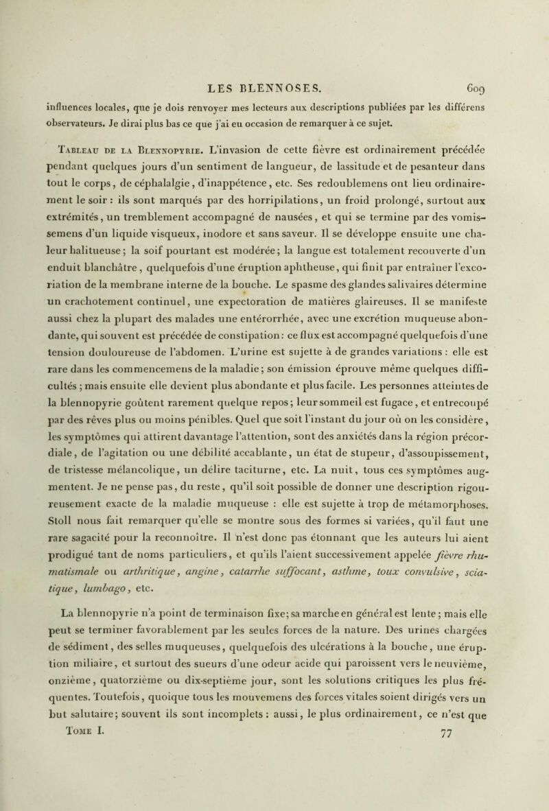 influences locales, que je dois renvoyer mes lecteurs aux descriptions publiées par les différens observateurs. Je dirai plus bas ce que j’ai eu occasion de remarquer à ce sujet. Tableau de la Blennopyrie. L’invasion de cette fièvre est ordinairement précédée pendant quelques jours d’un sentiment de langueur, de lassitude et de pesanteur dans tout le corps, de céphalalgie, d’inappétence, etc. Ses redoublemens ont lieu ordinaire- ment le soir : ils sont marqués par des horripilations, un froid prolongé, surtout aux extrémités, un tremblement accompagné de nausées, et qui se termine par des vomis- semens d’un liquide visqueux, inodore et sans saveur. Il se développe ensuite une cha- leur halitueuse ; la soif pourtant est modérée; la langue est totalement recouverte d’un enduit blanchâtre , quelquefois d’une éruption aphtheuse, qui finit par entraîner l’exco- riation de la membrane interne de la bouche. Le spasme des glandes salivaires détermine un crachotement continuel, une expectoration de matières glaireuses. Il se manifeste aussi chez la plupart des malades une entérorrhée, avec une excrétion muqueuse abon- dante, qui souvent est précédée de constipation: ce flux est accompagné quelquefois d’une tension douloureuse de l’abdomen. L’urine est sujette à de grandes variations : elle est rare dans les commencemens de la maladie; son émission éprouve même quelques diffi- cultés ; mais ensuite elle devient plus abondante et plus facile. Les personnes atteintes de la blennopyrie goûtent rarement quelque repos; leursommeil est fugace, et entrecoupé par des rêves plus ou moins pénibles. Quel que soit l’instant du jour où on les considère, les symptômes qui attirent davantage l’attention, sont des anxiétés dans la région précor- diale, de l’agitation ou une débilité accablante, un état de stupeur, d’assoupissement, de tristesse mélancolique, un délire taciturne, etc. La nuit, tous ces symptômes aug- mentent. Je ne pense pas, du reste, qu’il soit possible de donner une description rigou- reusement exacte de la maladie muqueuse : elle est sujette à trop de métamorphoses. Stoll nous fait remarquer qu’elle se montre sous des formes si variées, qu’il faut une rare sagacité pour la reconnoître. Il n’est donc pas étonnant que les auteurs lui aient prodigué tant de noms particuliers, et qu’ils l’aient successivement appelée fièvre rhu- matismale ou arthritique, angine, catarrhe suffocant, asthme, toux convulsive, scia- tique, lumbago, etc. La blennopyrie n’a point de terminaison fixe; sa marche en général est lente; mais elle peut se terminer favorablement par les seules forces de la nature. Des urines chargées de sédiment, des selles muqueuses, quelquefois des ulcérations à la bouche, une érup- tion miliaire, et surtout des sueurs d’une odeur acide qui paroissent vers le neuvième, onzième, quatorzième ou dix-septième jour, sont les solutions critiques les plus fré- quentes. Toutefois, quoique tous les mouvemens des forces vitales soient dirigés vers un but salutaire; souvent ils sont incomplets : aussi, le plus ordinairement, ce n’est que Tome I. 77