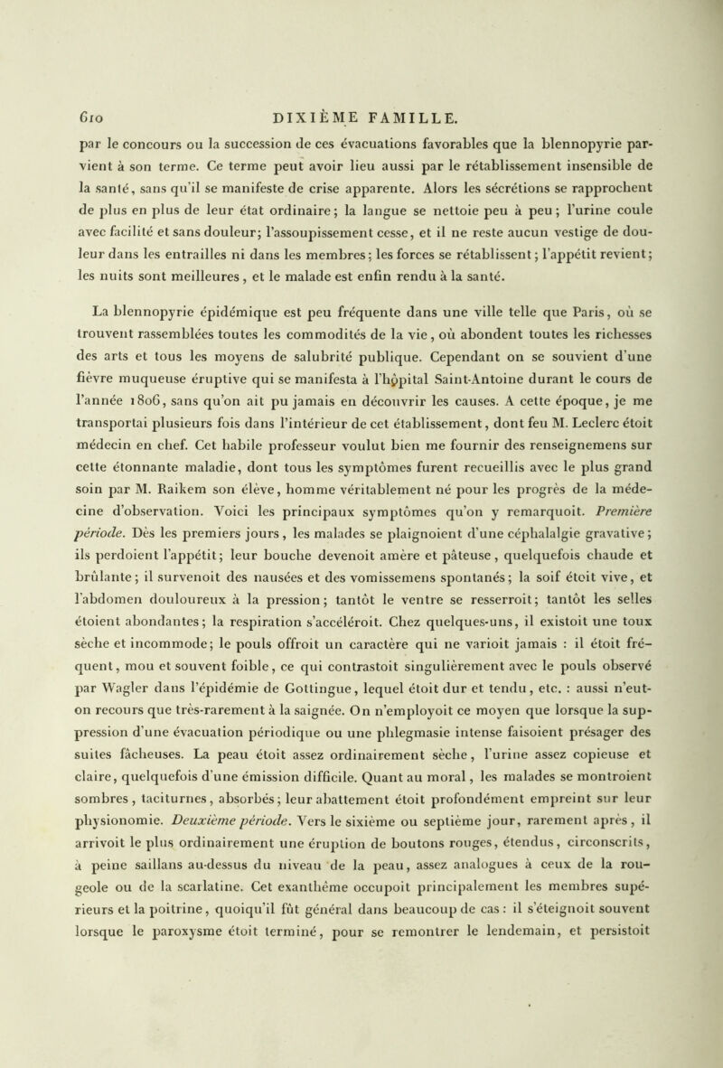 par le concours ou la succession de ces évacuations favorables que la blennopyrie par- vient à son terme. Ce terme peut avoir lieu aussi par le rétablissement insensible de la santé, sans qu’il se manifeste de crise apparente. Alors les sécrétions se rapprochent de plus en plus de leur état ordinaire; la langue se nettoie peu à peu; l’urine coule avec facilité et sans douleur; l’assoupissement cesse, et il ne reste aucun vestige de dou- leur dans les entrailles ni dans les membres ; les forces se rétablissent ; l’appétit revient ; les nuits sont meilleures , et le malade est enfin rendu à la santé. La blennopyrie épidémique est peu fréquente dans une ville telle que Paris, où se trouvent rassemblées toutes les commodités de la vie, où abondent toutes les richesses des arts et tous les moyens de salubrité publique. Cependant on se souvient d'une fièvre muqueuse éruptive qui se manifesta à l’hppital Saint-Antoine durant le cours de l’année 1806, sans qu’on ait pu jamais en découvrir les causes. A cette époque, je me transportai plusieurs fois dans l’intérieur de cet établissement, dont feu M. Leclerc étoit médecin en chef. Cet habile professeur voulut bien me fournir des renseignemens sur cette étonnante maladie, dont tous les symptômes furent recueillis avec le plus grand soin par M. Raikem son élève, homme véritablement né pour les progrès de la méde- cine d’observation. Voici les principaux symptômes qu’on y remarquoit. Première -période. Dès les premiers jours, les malades se plaignoient d’une céphalalgie gravative; ils perdoient l’appétit; leur bouche devenoit amère et pâteuse, quelquefois chaude et brûlante; il survenoit des nausées et des vomissemens spontanés; la soif étoit vive, et l’abdomen douloureux à la pression; tantôt le ventre se resserroit; tantôt les selles étoient abondantes; la respiration s’accéléroit. Chez quelques-uns, il existoit une toux sèche et incommode; le pouls offroit un caractère qui ne varioit jamais : il étoit fré- quent, mou et souvent foible, ce qui contrastoit singulièrement avec le pouls observé par Wagler dans l’épidémie de Gottingue, lequel étoit dur et tendu, etc. : aussi n’eut- on recours que très-rarement à la saignée. On n’employoit ce moyen que lorsque la sup- pression d’une évacuation périodique ou une plilegmasie intense faisoient présager des suites fâcheuses. La peau étoit assez ordinairement sèche, l’urine assez copieuse et claire, quelquefois d’une émission difficile. Quant au moral, les malades se montroient sombres, taciturnes, absorbés; leur abattement étoit profondément empreint sur leur physionomie. Deuxieme période. Vers le sixième ou septième jour, rarement après, il arrivoit le plus ordinairement une éruption de boutons rouges, étendus, circonscrits, à peine saillans au-dessus du niveau de la peau, assez analogues à ceux de la rou- geole ou de la scarlatine. Cet exanthème occupoit principalement les membres supé- rieurs et la poitrine, quoiqu’il fût général dans beaucoup de cas: il s eteignoit souvent lorsque le paroxysme étoit terminé, pour se remontrer le lendemain, et persistoit