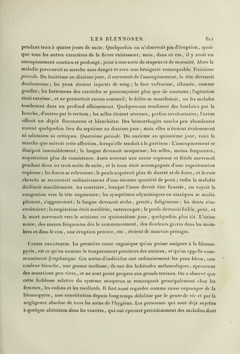 pendant trois à quatre jours de suite. Quelquefois on n’observoit pas d éruption , quoi- que tous les autres caractères de la fièvre existassent; mais, dans ce cas, il y avoit un assoupissement continu et prolongé, joint à une sorte de stupeur et de morosité. Alors la maladie parcouroit sa marche sans danger et avec une bénignité remarquable. Troisième période. Du huitième au dixième jour, il survenoit de l’assoupissement; la tète devenoit douloureuse; les yeux étoient injectés de sang ; la face vultueuse, allumée, comme gonflée; les battemens des carotides se prononçoient plus que de coutume; l’agitation étoit extrême, et ne permettoit aucun sommeil ; le délire se manifestoit, ou les malades tomboient dans un profond affaissement. Quelques-uns rendirent des lombrics par la bouche, d’autres par le rectum; les selles étoient séreuses, parfois involontaires; l’urine offroit un dépôt floconneux et blanchâtre. Des hémorrhagies nasales peu abondantes eurent quelquefois lieu du septième au dixième jour; mais elles n’étoient évidemment ni salutaires ni critiques. Quatrième période. Du onzième au quinzième jour, voici la marche que suivoit cette affection, lorsqu'elle tendoit à la guérison : L’assoupissement se dissipoit insensiblement; la langue devenoit muqueuse; les selles, moins fréquentes, acquéroient plus de consistance. Assez souvent une sueur copieuse et fétide survenoit pendant deux ou trois nuits de suite, et la toux étoit accompagnée d’une expectoration copieuse ; les forces se relevoient ; le pouls acquéroit plus de dureté et de force, et le cuir chevelu se recouvroit ordinairement d’une énorme quantité de poux ; enfin la maladie déclinoit sensiblement. Au contraire, lorsque l’issue devoit être funeste, on voyoit la congestion vers la tête augmenter; les symptômes adynamiques ou ataxiques se multi- plioient, s’aggravoient; la langue devenoit sèche, gercée, fuligineuse; les dents s’en- croûtoient ; la respiration étoit accélérée, entrecoupée; le pouls devenoit foible, petit, et la mort survenoit vers le seizième ou quatorzième jour, quelquefois plus tôt. L’urine noire, des sueurs fréquentes dès le commencement, des douleurs graves dans les mem- bres et dans le cou , une éruption précoce, etc., étoient de mauvais présages. Causes organiques. La première cause organique qu’on puisse assigner à la blenno- pyrie, est ce qu’on nomme le tempérament pituiteux des anciens, et qu’on appelle com- munément lymphatique. Ces sortes d’individus ont ordinairement les yeux bleus, une couleur blanche, une graisse mollasse; ils ont des habitudes mélancoliques, éprouvent des sensations peu vives, et ne sont point propres aux grands travaux. On a observé que cette foiblesse relative du système muqueux se remarquoit principalement chez les femmes, les enfans et les vieillards. Il faut aussi regarder comme cause organique de la blennopyrie, une constitution depuis long temps débilitée par le genre de vie et par la négligence absolue de tous les soins de l’hygiène. Les personnes qui sont déjà sujettes à quelque altération dans les viscères, qui ont éprouvé précédemment des maladies dont