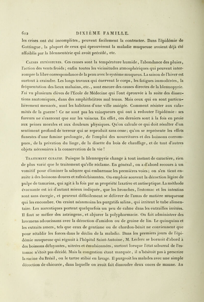 les crises ont été incomplètes, peuvent facilement la contracter. Dans l’épidémie de Gottingue, la plupart de ceux qui éprouvèrent la maladie muqueuse avoient déjà été affoiblis par la blennentérie qui avoit précédé, etc. Causes extérieures. Ces causes sont la température humide, l’abondance des pluies, l’action des vents froids ; enfin toutes les vicissitudes atmosphériques qui peuvent inter- rompre la libre correspondance de la peau avec le système muqueux. La saison de l’hiver est surtout à craindre. Les longs travaux qui énervent le corps, les fatigues immodérées, la fréquentation des lieux malsains, etc., sont encore des causes directes de la blennopyrie. J’ai vu plusieurs élèves de l’École de Médecine qui l’ont éprouvée à la suite des dissec- tions anatomiques, dans des amphithéâtres mal tenus. Mais ceux qui en sont particu- lièrement menacés, sont les liabitans d’une ville assiégée. Comment résister aux cala- mités de la guerre ! Ce ne sont pas les vainqueurs qui ont à redouter l’épidémie : ses fureurs ne s’exercent que sur les vaincus. En effet, ces derniers sont à la fois en proie aux peines morales et aux douleurs physiques. Qu’on calcule ce qui doit résulter d’un sentiment profond de terreur qui se reproduit sans cesse; qu’on se représente les effets funestes d’une famine prolongée, de l’emploi des nourritures et des boissons corrom- pues, de la privation du linge, de la disette du bois de chauffage, et de tant d’autres objets nécessaires à la conservation de la vie ! Traitement curatif. Puisque la blennopyrie change à tout instant de caractère, rien de plus varié que le traitement qu’elle réclame. En général, on a d’abord recours à un vomitif pour éliminer la saburre qui embarrasse les premières voies ; on s’en tient en- suite à des boissons douces et rafraîchissantes. On emploie souvent la décoction légère de pulpe de tamarins, qui agit à la fois par sa propriété laxative et antiseptique. La méthode évacuante est ici d'autant mieux indiquée, que les bronches, l'estomac et les intestins sont sans énergie, et peuvent difficilement se délivrer de l’amas de matière muqueuse qui les encombre. On craint néanmoins les purgatifs salins, qui irritent le tube alimen- taire. Les narcotiques portent quelquefois un peu de calme dans les entrailles irritées. Il faut se méfier des astringens, et abjurer la polypharmacie. On fait administrer des lavcmens adoucissans avec la décoction d’amidon ou de graine de lin. Le quinquina et les extraits amers, tels que ceux de gentiane ou de chardon-bénit ne conviennent que pour rétablir les forces dans le déclin de la maladie. Dans les premiers jours de l'épi- démie muqueuse qui régnoit à l’hôpital Saint-Antoine, M. Leclerc se bornoit d’abord à des boissons délayantes, nitrées et émulsionnées, surtout lorsque l'état saburral de l’es- tomac n’étoit pas décidé. Mais la congestion étant marquée , il n’hésitoit pas à prescrire la racine du Brésil, ou le tartre stibié en lavage. Il purgeoit les malades avec une simple décoction de chicorée, dans laquelle on avoit fait dissoudre deux onces de manne. Au