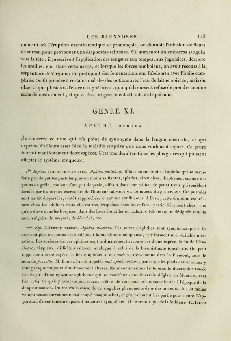 moment où l’éruption exanthématique se prononçoit, on donnoit l’infusion de fleurs de sureau pour provoquer une diaphorèse salutaire. S’il survenoit un embarras sanguin vers la tête , il prescrivoit l’application des sangsues aux tempes, aux jugulaires, derrière les oreilles, etc. Dans certains cas, et lorsque les forces tomboient, on avoit recours à la serpentaire de Virginie; on pratiquoit des fomentations sur l’abdomen avec l’huile cam- phrée. On fit prendre à certains malades des potions avec l’eau de laitue opiacée ; mais on observa que plusieurs d’entre eux guérirent, quoiqu’ils eussent refusé de prendre aucune sorte de médicament, et qu’ils fussent gravement atteints de l’épidémie. GENRE XI. A P H T H E. A p h t h a. Je conserve ce nom qui n’a point de synonyme dans la langue médicale, et qui exprime d’ailleurs assez bien la maladie éruptive que nous voulons désigner. Ce genre fournit manifestement deux espèces. C’est une des altérations les plus graves qui puissent affecter le système muqueux : i're Espece. L’Apiithe pustuleux. Aphtha pustulosa. Il faut nommer ainsi l’aphthe qui se mani- feste par de petites pustules plus ou moins saillantes, aplaties, circulaires , diaphanes , comme des grains de grêle, couleur d’un gris de perle, offrant dans leur milieu de petits trous qui semblent formés par les tuyaux excréteurs de l’humeur salivaire ou du mucus du gosier, etc. Ces pustules sont tantôt dispersées, tantôt rapprochées et comme confluentes. A Paris, cette éruption est très- rare chez les adultes; mais elle est très-fréquente chez les enfans, particulièrement chez ceux qu’on élève dans les hospices, dans des lieux humides et malsains. Elle est alors désignée sous le nom vulgaire de muguet, de blanchet, etc. 2ème £Sp L’Aphthe ulcéré. Aphtha ulcerata. Ces sortes d’aphthes sont symptomatiques ; ils creusent plus ou moins profondément la membrane muqueuse, et y forment une véritable ulcé- ration. Les surfaces de ces aphthes sont ordinairement recouvertes d’une espèce de fluide blan- châtre, visqueux, difficile à enlever, analogue à celui de la blennisthmie tonsillaire. On peut rapporter à cette espèce la fièvre aphtheuse des vaches, très-connue dans le Piémont, sous le nom de jonzetto. M. Buniva l’avoit appelée mal aphthonglaire, parce que les pieds des animaux y sont presque toujours simultanément altérés. Nous connoissions l’intéressante description tracée par Sagar, d’une épizootie aphtheuse qui se manifesta dans le cercle d’Iglaw en Moravie, vers l’an jyC4- Ce qu’il y avoit de surprenant, c’étoit de voir tous les animaux boiter à lepoque de Ja desquammation. On trouva la cause de ce singulier phénomène dans des tumeurs plus ou moins volumineuses survenues tout-à-coup à chaque sabot, et généralement à sa partie postérieure. L’ap- parition de ces tumeurs apaisoit les autres symptômes ; il ne restoit que de la foiblesse; les forces