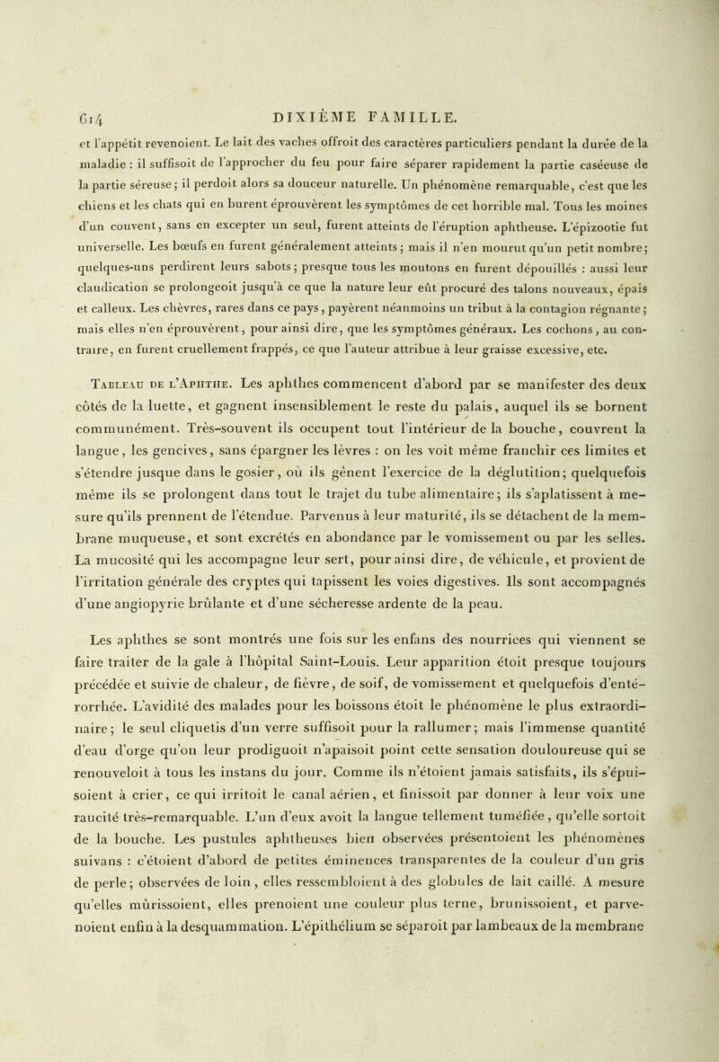 et l’appétit revenoient. Le lait des vaches offroit des caractères particuliers pendant la durée de la maladie: il suffisent de 1 approcher du feu pour faire séparer rapidement la partie caséeuse de la partie séreuse; il perdoit alors sa douceur naturelle. Un phénomène remarquable, c’est que les chiens et les chats qui en burent éprouvèrent les symptômes de cet horrible mal. Tous les moines d’un couvent, sans en excepter un seul, furent atteints de l’éruption aphtlieuse. L’épizootie fut universelle. Les bœufs en furent généralement atteints; mais il n’en mourut qu’un petit nombre; quelques-uns perdirent leurs sabots; presque tous les moutons en furent dépouillés : aussi leur claudication se prolongeoit jusqu’à ce que la nature leur eût procuré des talons nouveaux, épais et calleux. Les chèvres, rares dans ce pays, payèrent néanmoins un tribut à la contagion régnante ; mais elles n’en éprouvèrent, pour ainsi dire, que les symptômes généraux. Les cochons, au con- traire, en furent cruellement frappés, ce que l’auteur attribue à leur graisse excessive, etc. Tableau de l’Apiitiie. Les aphthes commencent d’abord par se manifester des deux côtés de la luette, et gagnent insensiblement le reste du palais, auquel ils se bornent communément. Très-souvent ils occupent tout l'intérieur de la bouche, couvrent la langue, les gencives, sans épargner les lèvres : on les voit même franchir ces limites et s’étendre jusque dans le gosier, où ils gênent l'exercice de la déglutition; quelquefois même ils se prolongent dans tout le trajet du tube alimentaire; ils s’aplatissent à me- sure qu’ils prennent de l'étendue. Parvenus à leur maturité, ils se détachent de la mem- brane muqueuse, et sont excrétés en abondance par le vomissement ou par les selles. La mucosité qui les accompagne leur sert, pour ainsi dire, de véhicule, et provient de l’irritation générale des cryptes qui tapissent les voies digestives. Ils sont accompagnés d’une angiopyrie bridante et d’une sécheresse ardente de la peau. Les aphthes se sont montrés une fois sur les enfans des nourrices qui viennent se faire traiter de la gale à l’hôpital Saint-Louis. Leur apparition étoit presque toujours précédée et suivie de chaleur, de fièvre, de soif, de vomissement et quelquefois d’enté- rorrhée. L’avidité des malades pour les boissons étoit le phénomène le plus extraordi- naire; le seul cliquetis d’un verre suffisoit pour la rallumer; mais l’immense quantité d’eau d’orge qu’on leur prodiguoit n’apaisoit point cette sensation douloureuse qui se renouveloit à tous les instans du jour. Comme ils n’étoient jamais satisfaits, ils s’épui- soient à crier, ce qui irritoit le canal aérien, et finissoit par donner à leur voix une raucité très-remarquable. L’un d'eux avoit la langue tellement tuméfiée, qu’elle sortoit de la bouche. Les pustules aplitlieuses bien observées présentoient les phénomènes suivans : c’étoient d’abord de petites éminences transparentes de la couleur d’un gris de perle; observées de loin, elles ressembloient à des globules de lait caillé. A mesure qu’elles mûrissoient, elles prenoient une couleur plus terne, brunissoient, et parve- noient enfin à la desquammation. L’épithélium se séparoit par lambeaux de la membrane
