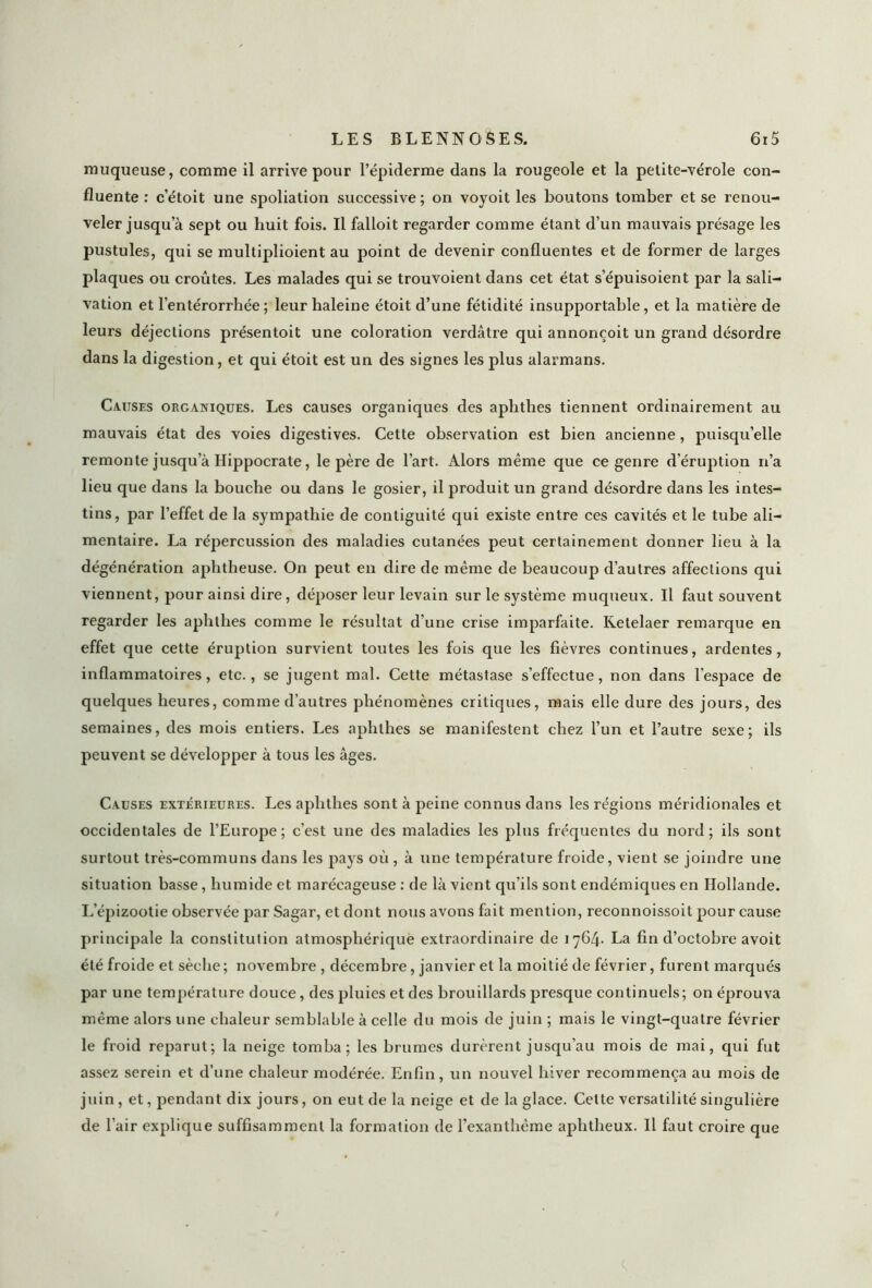 muqueuse, comme il arrive pour l’épiderme dans la rougeole et la petite-vérole con- fluente : c’étoit une spoliation successive; on voyoit les boutons tomber et se renou- veler jusqu’à sept ou huit fois. Il falloit regarder comme étant d’un mauvais présage les pustules, qui se multiplioient au point de devenir confluentes et de former de larges plaques ou croûtes. Les malades qui se trouvoient dans cet état s’épuisoient par la sali- vation et l’entérorrhée ; leur haleine étoit d’une fétidité insupportable, et la matière de leurs déjections présentoit une coloration verdâtre qui annonçoit un grand désordre dans la digestion, et qui étoit est un des signes les plus alarmans. Causes organiques. Les causes organiques des aphthes tiennent ordinairement au mauvais état des voies digestives. Cette observation est bien ancienne, puisqu’elle remonte jusqu’à Hippocrate, le père de l’art. Alors même que ce genre d’éruption n’a lieu que dans la bouche ou dans le gosier, il produit un grand désordre dans les intes- tins, par l’effet de la sympathie de contiguïté qui existe entre ces cavités et le tube ali- mentaire. La répercussion des maladies cutanées peut certainement donner lieu à la dégénération aphtheuse. On peut en dire de même de beaucoup d’autres affections qui viennent, pour ainsi dire, déposer leur levain sur le système muqueux. Il faut souvent regarder les aphthes comme le résultat d’une crise imparfaite. Ketelaer remarque en effet que cette éruption survient toutes les fois que les fièvres continues, ardentes, inflammatoires, etc., se jugent mal. Cette métastase s’effectue, non dans l’espace de quelques heures, comme d’autres phénomènes critiques, mais elle dure des jours, des semaines, des mois entiers. Les aphthes se manifestent chez l’un et l’autre sexe; ils peuvent se développer à tous les âges. Causes extérieures. Les aphthes sont à peine connus dans les régions méridionales et occidentales de l’Europe; c’est une des maladies les plus fréquentes du nord; ils sont surtout très-communs dans les pays où , à une température froide, vient se joindre une situation basse, humide et marécageuse : de là vient qu’ils sont endémiques en Hollande. L’épizootie observée par Sagar, et dont nous avons fait mention, reconnoissoit pour cause principale la constitution atmosphérique extraordinaire de 1764. La fin d’octobre avoit été froide et sèche; novembre , décembre, janvier et la moitié de février, furent marqués par une température douce, des pluies et des brouillards presque continuels; on éprouva même alors une chaleur semblable à celle du mois de juin ; mais le vingt-quatre février le froid reparut; la neige tomba; les brumes durèrent jusqu’au mois de mai, qui fut assez serein et d’une chaleur modérée. Enfin, un nouvel hiver recommença au mois de juin, et, pendant dix jours, on eut de la neige et de la glace. Cette versatilité singulière de l’air explique suffisamment la formation de l’exanthème aphtheux. Il faut croire que