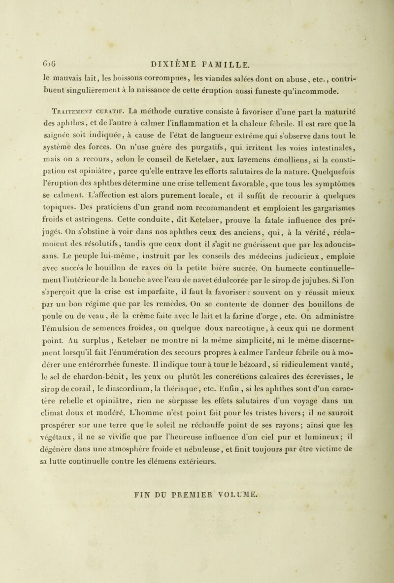 le mauvais lait, les boissons corrompues, les viandes salées dont on abuse, etc., contri- buent singulièrement à la naissance de cette éruption aussi funeste qu’incommode. Traitement curatif. La méthode curative consiste à favoriser d’une part la maturité des aphthes, et de l’autre à calmer l’inflammation et la chaleur fébrile. Il est rare que la saignée soit indiquée, à cause de l’état de langueur extrême qui s’observe dans tout le système des forces. On n’use guère des purgatifs, qui irritent les voies intestinales, mais on a recours, selon le conseil deKetelaer, aux lavemens émolliens, si la consti- pation est opiniâtre, parce quelle entrave les efforts salutaires de la nature. Quelquefois l’éruption des aphthes détermine une crise tellement favorable, que tous les symptômes se calment. L’affection est alors purement locale, et il suffit de recourir à quelques topiques. Des praticiens d’un grand nom recommandent et emploient les gargarismes froids et astringens. Cette conduite, dit Retelaer, prouve la fatale influence des pré- jugés. On s’obstine à voir dans nos aphthes ceux des anciens, qui, à la vérité, récla- moient des résolutifs, tandis que ceux dont il s’agit ne guérissent que par les adoucis- sans. Le peuple lui-même, instruit par les conseils des médecins judicieux, emploie avec succès le bouillon de raves ou la petite bière sucrée. On humecte continuelle- ment l intérieurde la bouche avec l’eau de navet édulcorée par le sirop de jujubes. Si l'on s’aperçoit que la crise est imparfaite, il faut la favoriser: souvent on y réussit mieux par un bon régime que par les remèdes. On se contente de donner des bouillons de poule ou de veau, de la crème faite avec le lait et la farine d’orge, etc. On administre l’émulsion de semences froides, ou quelque doux narcotique, à ceux qui ne dorment point. Au surplus , Ketelaer ne montre ni la même simplicité, ni le même discerne- ment lorsqu’il fait l'énumération des secours propres à calmer l’ardeur fébrile ou à mo- dérer une entérorrhée funeste. Il indique tour à tour le bézoard, si ridiculement vanté, le sel de cliardon-bénit, les yeux ou plutôt les concrétions calcaires des écrevisses, le sirop de corail, le cliascordium, la thériaque, etc. Enfin , si les aphthes sont d’un carac- tère rebelle et opiniâtre, rien ne surpasse les effets salutaires d’un voyage dans un climat doux et modéré. L’homme n’est point fait pour les tristes hivers ; il ne sauroit prospérer sur une terre que le soleil ne réchauffe point de ses rayons; ainsi que les végétaux, il ne se vivifie que par l’heureuse influence d’un ciel pur et lumineux; il dégénère dans une atmosphère froide et nébuleuse, et finit toujours par être victime de sa lutte continuelle contre les élémens extérieurs. FIN DU PREMIER VOLUME.