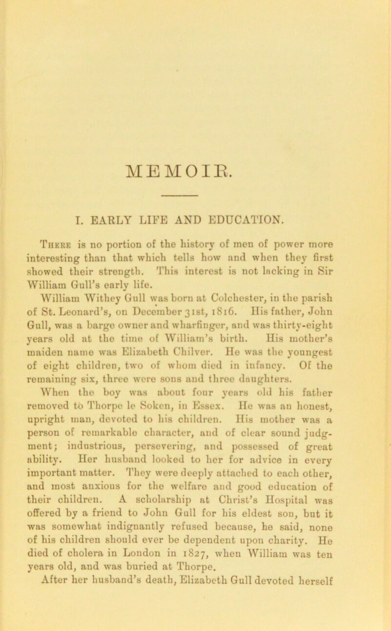 MEMOIR I. EARLY LIFE AND EDUCATION. There is no portion of the history of men of power more interesting than that which tells how and when they first showed their strength. This interest is not lacking in Sir William Gull’s early life. William Withey Gull was born at Colchester, in the parish of St. Leonard’s, on December 31 st, 1816. His father, John Gull, was a barge owner and wharfinger, and was thirty-eight years old at tho time of William’s birth. His mother’s maiden name was Elizabeth Chilver. He was the youngest of eight children, two of whom died in infancy. Of the remaining six, three were sous and three daughters. When the boy was about four years old his father removed to Thorpe le Soken, in Essex. He was an honest, upright man, devoted to his children. His mother was a person of remarkable character, and of clear sound judg- ment; industrious, persevering, and possessed of great ability. Her husband looked to her for advice in every important matter. They were deeply attached to each other, and most anxious for tho welfare and good education of their children. A scholarship at Christ’s Hospital was offered by a friend to John Gull for his eldest sou, but it was somewhat indignantly refused because, he said, none of his children should ever be dependent upon charity. He died of cholera in London in 1827, when William was ten years old, and was buried at Thorpe. After her husband’s death, Elizabeth Gull devoted herself