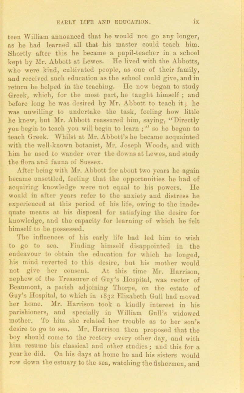 teen William announced that he would not go any longer, as he had learned all that his master could teach him. Shortly after this he became a pupil-teacher in a school kept by Mr. Abbott at Lewe3. He lived with the Abbotts, who were kind, cultivated people, as one of their family, and received such education as the school could give, and in return ho helped in the teaching. Ho now began to study Greek, which, for the most part, he taught himself ; and before long he was desired by Mr. Abbott to teach it; he was unwilling to undertake the task, feeling how little he knew, but Mr. Abbott reassured him, saying, “Directly you begin to teach you will begin to learn ; ” so he began to teach Greek. Whilst at Mr. Abbott’s he became acquainted with the well-known botanist, Mr. Joseph Woods, and with him he used to wander over the downs at Lewes, and study the flora and fauna of Sussex. After being with Mr. Abbott for about two years he again became unsettled, feeling that the opportunities he had of acquiring knowledge were not equal to his powers. He would in after years refer to the anxiety and distress he experienced at this period of his life, owing to the inade* quate means at his disposal for satisfying the desiro for knowledge, and the capacity for learning of which he felt himself to be possessed. The influences of his early life had led him to wish to go to sea. Finding himself disappointed in the endeavour to obtain the education for which he longed, his mind reverted to this desire, but his mother would not give her consent. At this time Mr. Harrison, nephew of the Treasurer of Guy’s Hospital, was rector of Beaumont, a parish adjoining Thorpe, on the estate of Guy’s Hospital, to which in 1832 Elizabeth Gull had moved her home. Mr. Harrison took a kindly interest in his parishioners, and specially in William Gull’s widowed mother. To him she related her trouble as to her son’s desire to go to sea. Mr. Harrison then proposed that the boy should come to the rectory every other day, and with him resume his classical and other studies; and this for a year ho did. On his days at home he and his sisters would row down the estuary to the sea, watching the fishermen, and