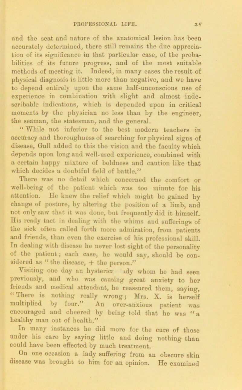 and the seat and nature of the anatomical lesion has been accurately determined, there still remains the due apprecia- tion of its significance in that particular case, of the proba- bilities of its future progress, and of the most suitable methods of meeting it. Indeed, in many cases the result of physical diagnosis is little more than negative, and we have to depend entirely upon the same half-unconscious use of experience in combination with slight and almost inde- scribable indications, which is depended upon in critical moments by the physician no less than by the engineer, the seaman, the statesman, aud the general. “ While not inferior to the best modern teachers in accuracy and thoroughness of searching for physical signs of disease, Gull added to this the vision and the faculty which depends upon long aud well-used experience, combined with a certain happy mixture of boldness and caution like that which decides a doubtful field of battle.” There was no detail which concerned the comfort or well-being of the patient which was too minute for his attention. He knew the relief which might be gained by change of posture, by altering the position of a limb, aud not only saw that it was done, but frequently did it himself. His ready tact in dealing with the whims and sufferings of the sick often called forth more admiration, from patients anti friends, than even the exorcise of his professional skill. In dealing with disease he never lost sight of the personality of the patient; each case, ho would say, should bo con- sidered as “ the disease, + the person.” Yisitiug one day an hysteric? idy whom he had seen previously, and who was causing great anxiety to her friends anti medical attendant, ho reassured them, saying, u There is nothing really wrong; Mrs. X. is herself multiplied by four.” An over-anxious patient was encouraged aud cheered by being told that he was a healthy man out of health.” In many instances he did more for the cure of those under his care by saying little aud doing nothing than could have been effected by much treatment. On one occasion a lady suffering from an obscure skin disease was brought to him for an opinion. He examined