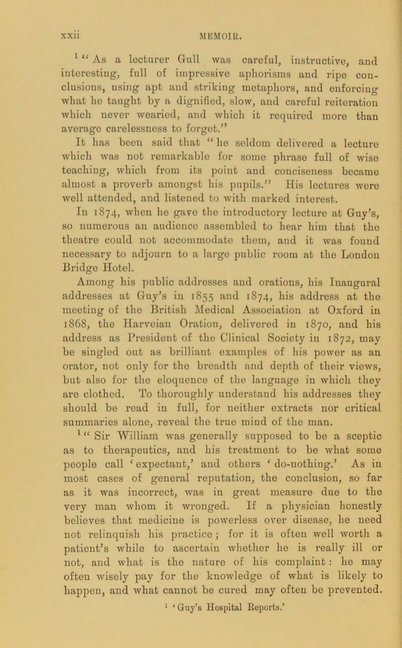1 “ As a lecturer Gull was careful, instructive, and interesting, full of impressive aphorisms and ripe con- clusions, using apt and striking metaphors, and enforcing what he taught by a dignified, slow, and careful reiteration which never wearied, and which it required more than average carelessness to forget.” It has been said that “ he seldom delivered a lecture which was not remarkable for some phrase full of wise teaching, which from its point and conciseness became almost a proverb amongst his pupils.” His lectures were well attended, and listened to with marked interest. In 1874, when he gave the introductory lecture at Guy’s, so numerous an audience assembled to hear him that the theatre could not accommodate them, and it was found necessary to adjourn to a large public room at the London Bridge Hotel. Among his public addresses and orations, his Inaugural addresses at Guy’s in 1855 and 1874, his address at the meeting of the British Medical Association at Oxford in 1868, the Harvcian Oration, delivered in 1870, and his address as President of the Clinical Society in 1872, may be singled out as brilliant examples of his power as an orator, not only for the breadth and depth of their views, but also for the eloquence of the language in which they are clothed. To thoroughly understand his addresses they should be read in full, for neither extracts nor critical summaries alone, reveal the true mind of the man. 1 “ Sir William was generally supposed to be a sceptic as to therapeutics, and his treatment to be what some people call ‘ expectant,’ and others ‘ do-nothing.’ As in most cases of general reputation, the conclusion, so far as it was incorrect, was in great measure due to the very man whom it wronged. If a physician honestly believes that medicine is powerless over disease, he need not relinquish his practice; for it is often well worth a patient’s while to ascertain whether he is really ill or not, and what is the nature of his complaint: he may often wisely pay for the knowledge of what is likely to happen, and what cannot be cured may often be prevented.
