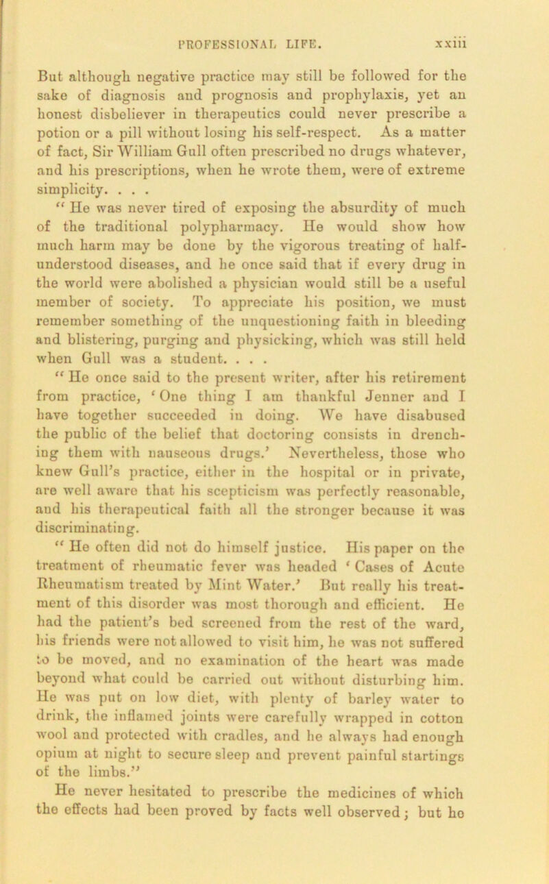 But although negative practice may still be followed for the sake of diagnosis and prognosis and prophylaxis, yet an honest disbeliever in therapeutics could never prescribe a potion or a pill without losing his self-respect. As a matter of fact, Sir William Gull often prescribed no drugs whatever, and his prescriptions, when he wrote them, were of extreme simplicity. . . . “ He was never tired of exposing the absurdity of much of the traditional polypharmacy. He would show how much harm may be done by the vigorous treating of half- understood diseases, and he once said that if every drug in the world were abolished a physician would still be a useful member of society. To appreciate his position, we must remember something of the unquestioning faith in bleeding and blistering, purging and physicking, which was still held when Gull was a student. . . . “ He once said to the present writer, after his retirement from practice, * One thing I am thankful Jenner and I have together succeeded iu doing. We have disabused the public of the belief that doctoring consists in drench- ing them with nauseous drugs.’ Nevertheless, those who knew Gull’s practice, either in the hospital or in private, are well aware that his scepticism was perfectly reasonable, aud his therapeutical faith all the stronger because it was discriminating. “ Ho often did not do himself justice. His paper on the treatment of rheumatic fever was headed * Cases of Acute Rheumatism treated by Mint Water.’ But really his treat- ment of this disorder was most thorough and efficient. He had the patient’s bed screened from the rest of the ward, his friends were not allowed to visit him, he was not suffered to be moved, and no examination of the heart was made beyond what could be carried out without disturbing him. Ho was put on low diet, with plenty of barley water to drink, the inflamed joints were carefully wrapped in cotton wool and protected with cradles, and he always had enough opium at night to secure sleep and prevent painful startings of the limbs.” He never hesitated to prescribe the medicines of which the effects had been proved by facts well observed; but ho