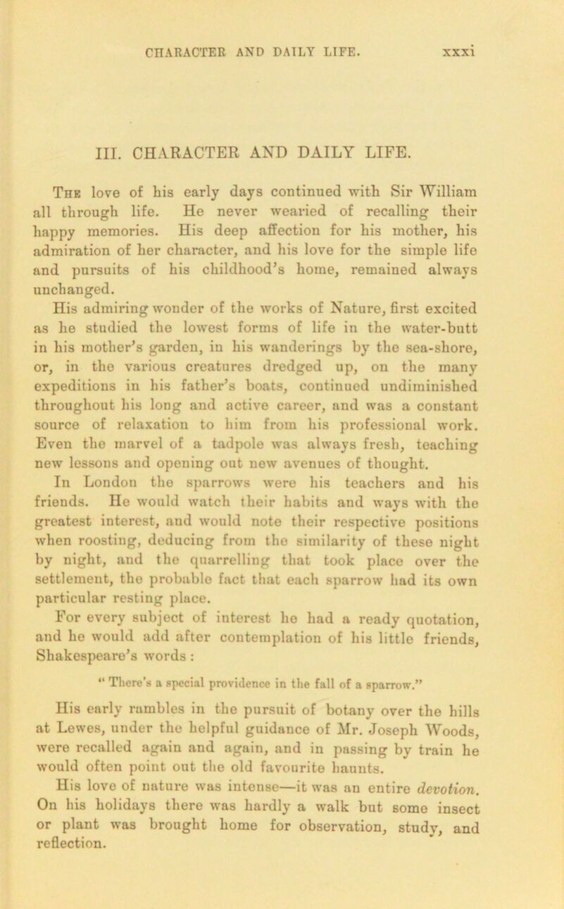 III. CHARACTER AND DAILY LIFE. Toe love of his early days continued with Sir William all through life. He never wearied of recalling their happy memories. His deep affection for his mother, his admiration of her character, and his love for the simple life and pursuits of his childhood’s home, remained always unchanged. His admiring wonder of the works of Nature, first excited as he studied the lowest forms of life in the water-butt in his mother’s garden, in his wanderings by the sea-shore, or, in the various creatures dredged up, on the many expeditions in his father’s boats, continued undiminislied throughout his long and active career, and was a constant source of relaxation to him from his professional work. Even the marvel of a tadpole was always fresh, teaching new lessons and opening out new avenues of thought. In London the sparrows were his teachers and his friends. He would watch their habits and ways with the greatest interest, and would note their respective positions when roosting, deducing from the similarity of these night by night, and the quarrelling that took place over the settlement, the probable fact that each sparrow had its own particular resting place. For every subject of interest he had a ready quotation, and he would add after contemplation of his little friends, Shakespeare’s words : “ There’s a special providence in the fall of a sparrow.” His early rambles in the pursuit of botany over the hills at Lewes, under the helpful guidance of Mr. Joseph Woods, were recalled again and again, and in passing by train he would often point out the old favourite haunts. His love of nature was intense—it was an entire devotion. On his holidays there was hardly a walk but some insect or plant was brought home for observation, study, and reflection.