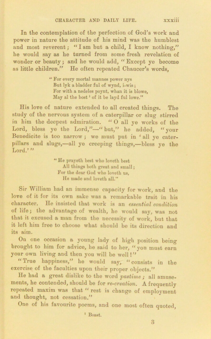 In the contemplation of the perfection of God’s work and power in nature the attitude of his mind was the humblest and most reverent; “ I am but a child, I know nothing,” he would say as he turned from some fresh revelation of wonder or beauty; and he wTould add, “ Except ye become as little children.” He often repeated Chaucer’s words, “ For every mortal mannes power nys But lyk a bladder ful of wynd, i-wis; For with a nedeles poynt, whan it is blowe, May al the host1 of it be layd ful lowe.” His love of nature extended to all created things. The study of the nervous system of a caterpillar or slug stirred in him the deepest admiration. “ 0 all ye works of the Lord, bless ye the Lord,”—“ but,” he added, “ your Bonedicite is too narrow ; we must put in ‘ all ye cater- pillars and slugs,—all ye creeping things,—bless ye the Lord.’ ” “ He prayeth best who loveth best All things both great and small; For the dear God who loveth us, He made and loveth all.” Sir William had an immense capacity for work, and the love of it for its own sake was a remarkable trait in his character. He insisted that work is an essential condition of life; the advantage of wealth, ho would say, was not that it excused a man from the necessity of work, but that it left him free to chooso what should be its direction and its aim. Ou one occasion a young lady of high position being brought to him for advice, he said to her, “ yon must earn your own living and then you will be well !” “True happiness,” he would say, “consists in the exercise of the faculties upon their proper objects.” He had a great dislike to the word jiastime j all amuse- ments, he contended, should be for re-creation. A frequently repeated maxim was that “ rest is change of employment and thought, not cessation.” One of his favourite poems, and one most often quoted, 1 Boast. 3