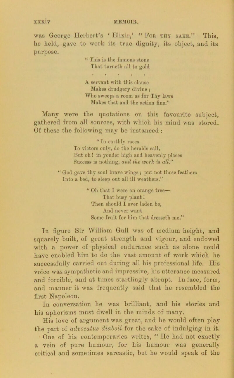 was George Herbert’s ‘ Elixir/ “ For thy sake.” This, he held, gave to work its true dignity, its object, and its purpose. “ This is the famous stone That turneth all to gold A servant with this clause Makes drudgery divine ; Who sweeps a room as for Thy laws Makes that and the action fine.” Many were the quotations on this favourite subject, gathered from all sources, with which his mind was stored. Of these the following may be instanced : “ In earthly races To victors only, do the heralds call, But oh ! in yonder high and heavenly places Success is nothing, and the worlc is all.” “ God gave thy soul brave wings; put not those feathers Into a bed, to sleep out all ill weathers.” “ Oh that I were an orange tree— That busy plant! Then should I ever laden be, And never want Some fruit for him that dresseth me.” In figure Sir William Gull was of medium height, and squarely built, of great strength and vigour, and endowed with a power of physical endurance such as alone could have enabled him to do the vast amount of work which he successfully carried out during all his professional life. His voice was sympathetic and impressive, his utterance measured and forcible, and at times startlingly abrupt. In face, form, and manner it was frequently said that he resembled the first Napoleon. In conversation he was brilliant, and his stories and his aphorisms must dwell in the minds of many. His love of argument was great, and he would often play the part of advocatus diaboli for the sake of indulging in it. One of his contemporaries writes, “ He had not exactly a vein of pure humour, for his humour was generally critical and sometimes sarcastic, but he -would speak of the