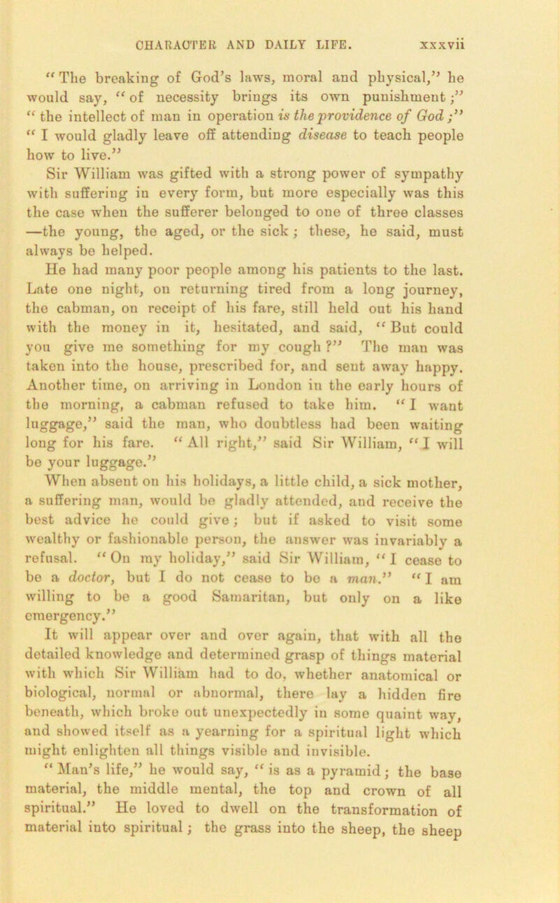 “ The breaking of God’s laws, moral and physical,” he would say, “ of necessity brings its own punishment “ the intellect of man in operation is the providence of God ;” “ I would gladly leave off attending disease to teach people how to live.” Sir William was gifted with a strong power of sympathy with suffering iu every form, but more especially was this the case when the sufferer belonged to one of three classes —the young, the aged, or the sick ; these, ho said, must always be helped. He had many poor people among his patients to the last. Late one night, on returning tired from a long journey, the cabman, on receipt of his fare, still held out his hand with the money in it, hesitated, and said, “ But could you give me something for my cough ?” Tho man was taken into the house, prescribed for, and sent away happy. Another time, on arriving in London in the early hours of the morning, a cabman refused to take him. “ I want luggage,” said the man, who doubtless had been waiting long for his fare. “ All right,” said Sir William, “ I will be your luggage.” When absent on his holidays, a little child, a sick mother, a suffering man, would be gladly attended, and receive the best advice he could give; but if asked to visit some wealthy or fashionable person, the answer was invariably a refusal. “On ray holiday,” said Sir William, “I cease to be a doctor, but I do not cease to bo a man.” “ I am willing to bo a good Samaritan, but only on a like emergency.” It will appear over and over again, that with all the detailed knowledge and determined grasp of things material with which Sir William had to do, whether anatomical or biological, normal or abnormal, there lay a hidden fire beneath, which broke out unexpectedly in some quaint way, and showed itself as a yearning for a spiritual light which might enlighten all things visible and invisible. “ Man’s life,” he would say, “ is as a pyramid; the base material, the middle mental, the top and crown of all spiritual.” He loved to dwell on the transformation of material into spiritual; the grass into the sheep, the sheep
