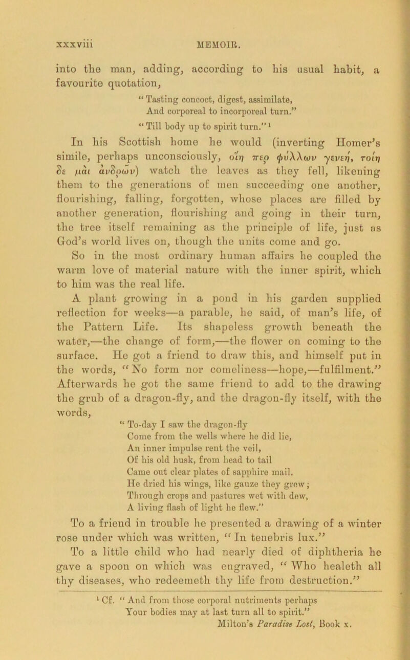 into the man, adding, according to his usual habit, a favourite quotation, “ Tasting concoct, digest, assimilate, And corporeal to incorporeal turn.” “Till body up to spirit turn.” 1 In his Scottish home he Avould (inverting Homer’s simile, perhaps unconsciously, ot»j irep <pv\Xu)v yzvtri, toItj Ss /tat ai/Sotov) watch the leaves as they fell, likening them to the generations of men succeeding one another, flourishing, falling, forgotten, whose places are filled by another generation, flourishing and going in their turn, the tree itself remaining as the principle of life, just as God’s world lives on, though the units come and go. So in the most ordinary human affairs he coupled the warm love of material uaturo with the inner spirit, which to him was the real life. A plant growing in a pond in his garden supplied reflection for weeks—a parable, he said, of man’s life, of the Pattern Life. Its shapeless growth beneath the water,—the change of form,—the flower on coming to the surface. He got a friend to draw this, and himself put in the words, “No form nor comeliness—hope,—fulfilment.” Afterwards he got the same friend to add to the drawing the grub of a dragon-fly, and the dragon-fly itself, with the words, “ To-day I saw the dragon-fly Come from the wells where he did lie, An inner impulse rent the veil, Of his old husk, from head to tail Came out clear plates of sapphire mail. He dried his wings, like gauze they grow; Through crops and pastures wet with dew, A living flash of light he flew. To a friend in trouble he presented a drawing of a winter rose under which was written, “ In tenebris lux.” To a little child who had nearly died of diphtheria he gave a spoon on which was engraved, “ Who healeth all thy diseases, who redeetneth thy life from destruction.” 1 Cf. “ And from those corporal nutriments perhaps Your bodies may at last turn all to spirit.” Milton’s Paradise Los/, Book x.