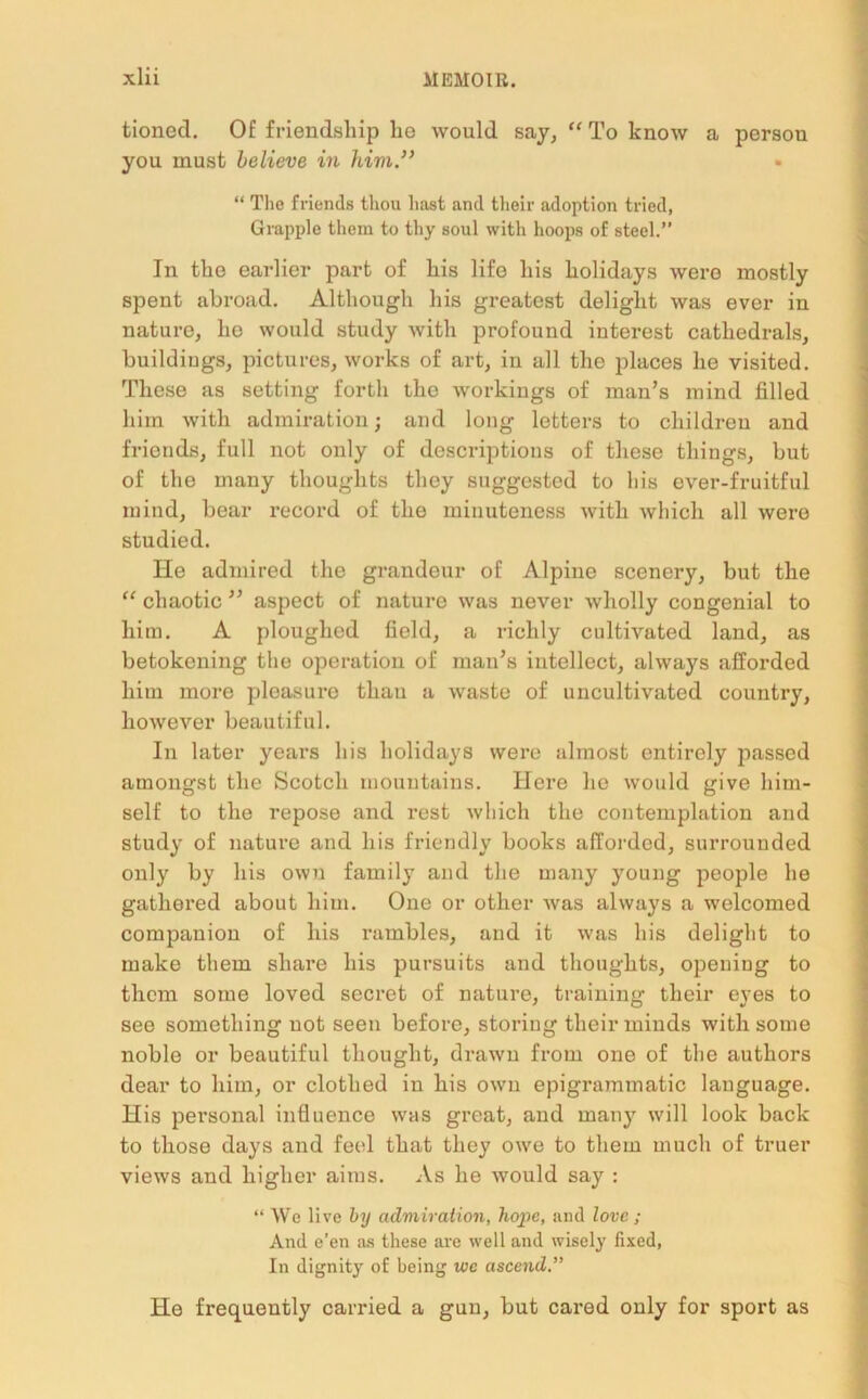 tioned. Of friendship he would say, “ To know a persou you must believe in him” “ The friends thou hast and their adoption tried, Grapple them to thy soul with hoops of steel.” In the earlier part of his life his holidays were mostly spent abroad. Although his greatest delight was ever in nature, he would study with profound interest cathedrals, buildings, pictures, works of art, in all the places he visited. These as setting forth the workings of man’s mind filled him with admiration; and long letters to children and friends, full not only of descriptions of these things, but of the many thoughts they suggested to liis ever-fruitful mind, bear record of the minuteness with which all were studied. He admired the grandeur of Alpine scenery, but the “ chaotic ” aspect of nature was never wholly congenial to him. A ploughed field, a richly cultivated land, as betokening the operation of man’s intellect, always afforded him more pleasure thau a waste of uncultivated country, however beautiful. In later years his holidays were almost entirely passed amongst the Scotch mountains. Here ho would give him- self to the repose and rest which the contemplation and study of nature and his friendly books afforded, surrounded only by his own family and the many young people he gathered about him. One or other was always a welcomed companion of his rambles, and it was his delight to make them share his pursuits and thoughts, opening to them some loved secret of nature, training their eyes to see something not seen before, storing their minds with some noble or beautiful thought, drawn from one of the authors dear to him, or clothed in his own epigrammatic language. His personal influence was great, and many will look back to those days and feel that they owe to them much of truer views and higher aims. As he would say : “ We live by admiration, hope, and love ; And e’en as these are well and wisely fixed, In dignity of being we ascend.” He frequently carried a gun, but cared only for sport as