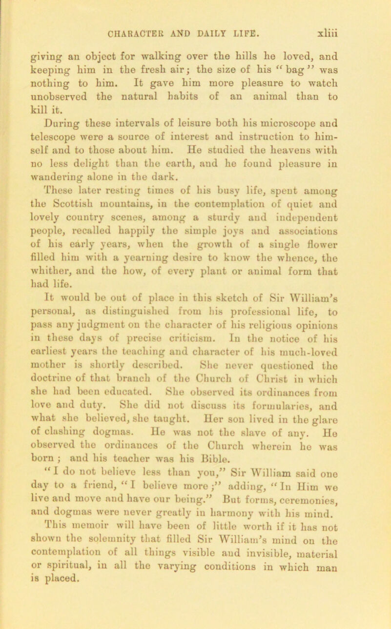 giving an object for walking over the hills he loved, and keeping him in the fresh air; the size of his “bag” was nothing to him. It gave him more pleasure to watch unobserved the natural habits of an animal than to kill it. During these intervals of leisure both his microscope and telescope were a source of interest and instruction to him- self and to those about him. He studied the heavens with no less delight than the earth, and he found pleasure in wandering alone in the dark. These later resting times of his busy life, spent among the Scottish mountains, in the contemplation of quiet and lovely country scenes, among a sturdy and independent people, recalled happily the simple joys and associations of his early years, when the growth of a single flower filled him with a yearning desire to know the whence, the whither, and the how, of every plant or animal form that had life. It would be out of place in this sketch of Sir William's personal, as distinguished from his professional life, to pass any judgment on the character of his religious opinions in these days of precise criticism. In the notice of his earliest years the teaching and character of his much-loved mother is shortly described. She never questioned the doctrine of that branch of the Church of Christ in which she had been educated. She observed its ordinances from love and duty. She did not discuss its formularies, and what she believed, she taught. Her son lived in the glare of clashing dogmas. He was not the slave of any. He observed the ordinances of the Church wherein ho was born ; and his teacher was his Bible. “I do not believe less than you,” Sir William said one day to a friend, “ I believe more adding, “ In Him we live and move and have our being.” But forms, ceremonies, and dogmas were never greatly in harmony with his mind. This memoir will have been of little worth if it has not shown the solemnity that filled Sir William's mind on the contemplation of all things visible and invisible, material or spiritual, in all the varying conditions in which man is placed.