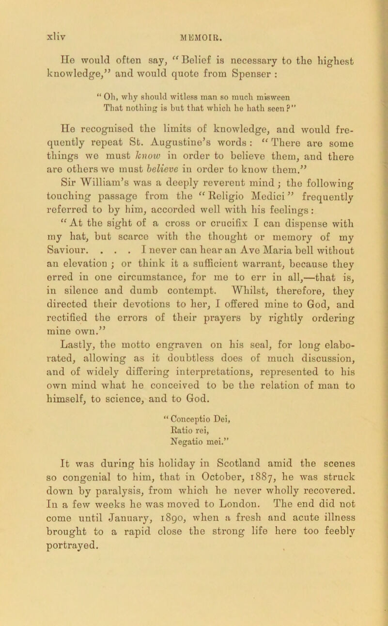 Ho would often say, “ Belief is necessary to tlio highest knowledge,” and would quote from Spenser : “ Oil, why should witless man so much misween Tliat nothing is but tliat which he hath seen P” He recognised the limits of knowledge, and would fre- quently repeat St. Augustine’s words : “ There are some things we must know in order to believo them, and there are others we must believe in order to know them.” Sir William’s was a deeply reverent mind • the following touching passage from the “ Rcligio Medici ” frequently referred to by him, accorded well with his feelings: “ At the sight of a cross or crucifix I can dispense with my hat, but scarce with the thought or memory of my Saviour. ... I never can hear an Ave Maria bell without an elevation ; or think it a sufficient warrant, because they erred in one circumstance, for me to err in all,—that is, in silence and dumb contempt. Whilst, therefore, they directed their devotions to her, I offered mine to God, and rectified the errors of their prayers by rightly ordering mine own.” Lastly, the motto engraven on his seal, for long elabo- rated, allowing as it doubtless does of much discussion, and of widely differing interpretations, represented to his own mind what he conceived to be the relation of man to himself, to science, and to God. “ Conceptio Dei, Ratio rei, Negatio mei.” It was during his holiday in Scotland amid the scenes so congenial to him, that in October, 1887, he was struck down by paralysis, from which he never wholly recovered. In a few weeks he was moved to London. The end did not come until January, 1890, when a fresh and acute illness brought to a rapid close the strong life here too feebly portrayed.