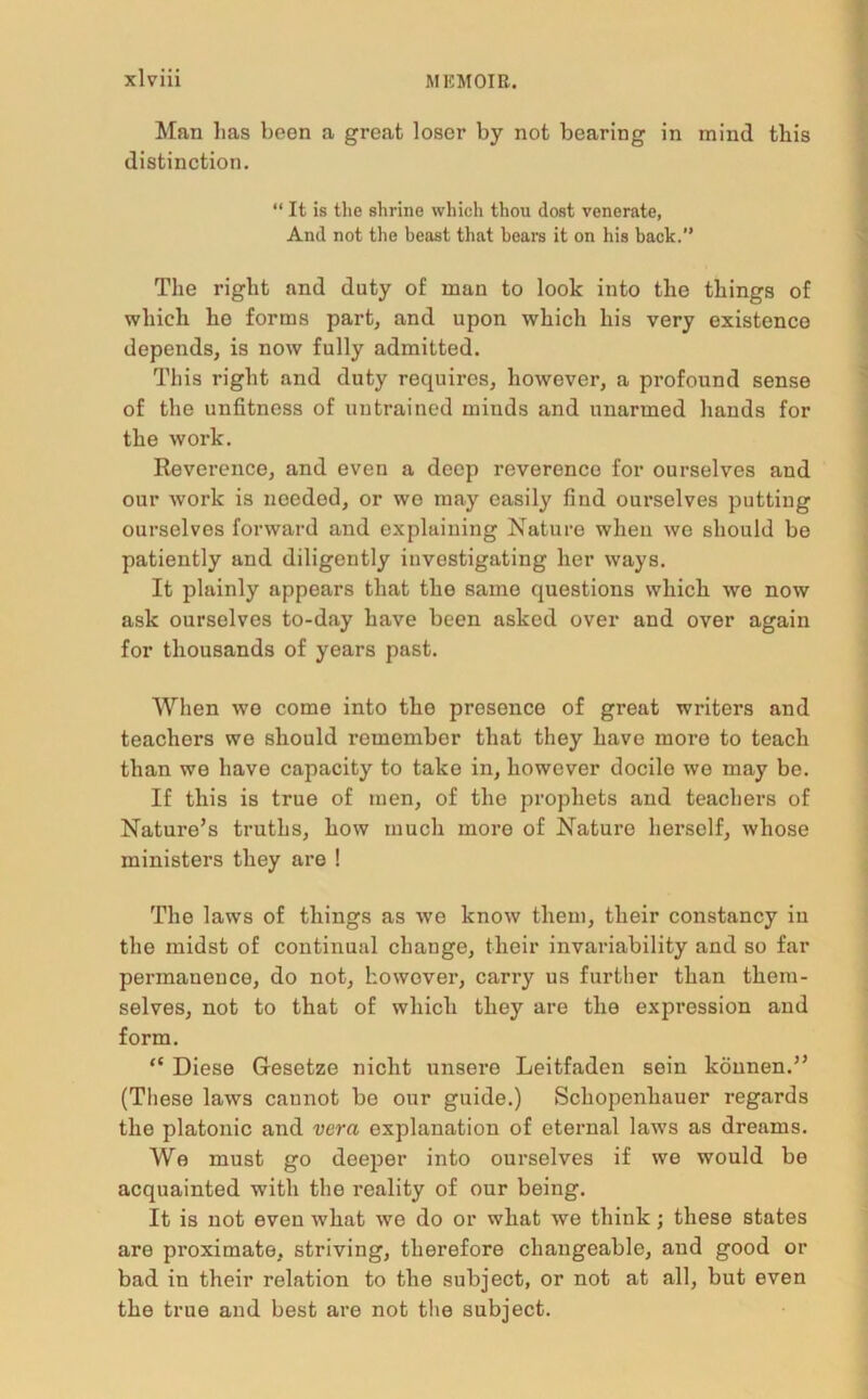 Man lias been a groat loser by not bearing in mind tbis distinction. “ It is the shrine which thou dost venerate, And not the beast that bears it on his back.” The right and duty of man to look into the things of which he forms part, and upon which his very existence depends, is now fully admitted. This right and duty requires, however, a profound sense of the unfitness of untrained minds and unarmed hands for the work. Reverence, and even a deep reverence for ourselves and our work is needed, or we may easily find ourselves putting ourselves forward and explaining Nature when wo should be patiently and diligently investigating her ways. It plainly appears that the same questions which we now ask ourselves to-day have been asked over and over again for thousands of years past. When wo come into the presence of great writers and teachers we should remember that they have more to teach than we have capacity to take in, however docile we may be. If this is true of men, of the prophets and teachers of Nature’s truths, how much more of Nature herself, whose ministers they are ! The laws of things as we know them, their constancy in the midst of continual change, their invariability and so far permanence, do not, however, carry us further than them- selves, not to that of which they are the expression and form. “ Diese Gesetze nicht unsere Leitfaden sein konnen.” (These laws cannot be our guide.) Schopenhauer regards the platonic and vera explanation of eternal laws as dreams. We must go deeper into ourselves if we would be acquainted with the reality of our being. It is not even what we do or what we think ; these states are proximate, striving, therefore changeable, and good or bad in their relation to the subject, or not at all, but even the true and best are not the subject.