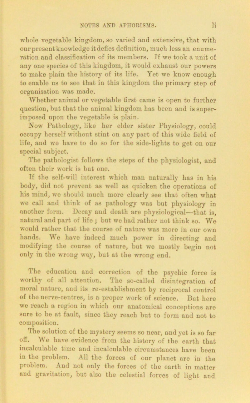 whole vegetable kingdom, so varied and extensive, that with our present knowledge it defies definition, much less an enume- ration and classification of its members. If we took a unit of any one species of this kingdom, it would exhaust our powers to make plain the history of its life. Yet we know enough to enable us to see that in this kingdom the primary step of organisation was made. Whether animal or vegetable first came is open to further question, but that the animal kingdom has been and is super- imposed upon the vegetable is plain. Now Pathology, like her elder sister Physiology, could occupy herself without stint on any part of this wide field of life, and we have to do so for the side-lights to get on our special subject. The pathologist follows the steps of the physiologist, and often their work is but one. If the self-will interest which man naturally has in his body, did not prevent as well as quicken the operations of his mind, we should much more clearly see that often what we call and think of as pathology was but physiology in another form. Decay and death are physiological—that is, natural and part of life ; but we had rather not think so. We would rather that the course of nature was more in our own hands. Wo have indeed much power in directing and modifying the course of nature, but we mostly begin not only in the wrong way, but at the wrong end. The education and correction of the psychic force is worthy of all attention. The so-called disintegration of moral nature, and its re-establishment by reciprocal control of the nerve-centres, is a proper work of science. But here we reach a region in which our anatomical conceptions are sure to be at fault, since they reach but to form and not to composition. The solution of the mystery seems so near, and yet is so far off. We have evidence from the history of the earth that incalculable time and incalculable circumstances have been in the problem. All the forces of our planet are in the problem. And not only the forces of the earth in matter and gravitation, but also the celestial forces of light and
