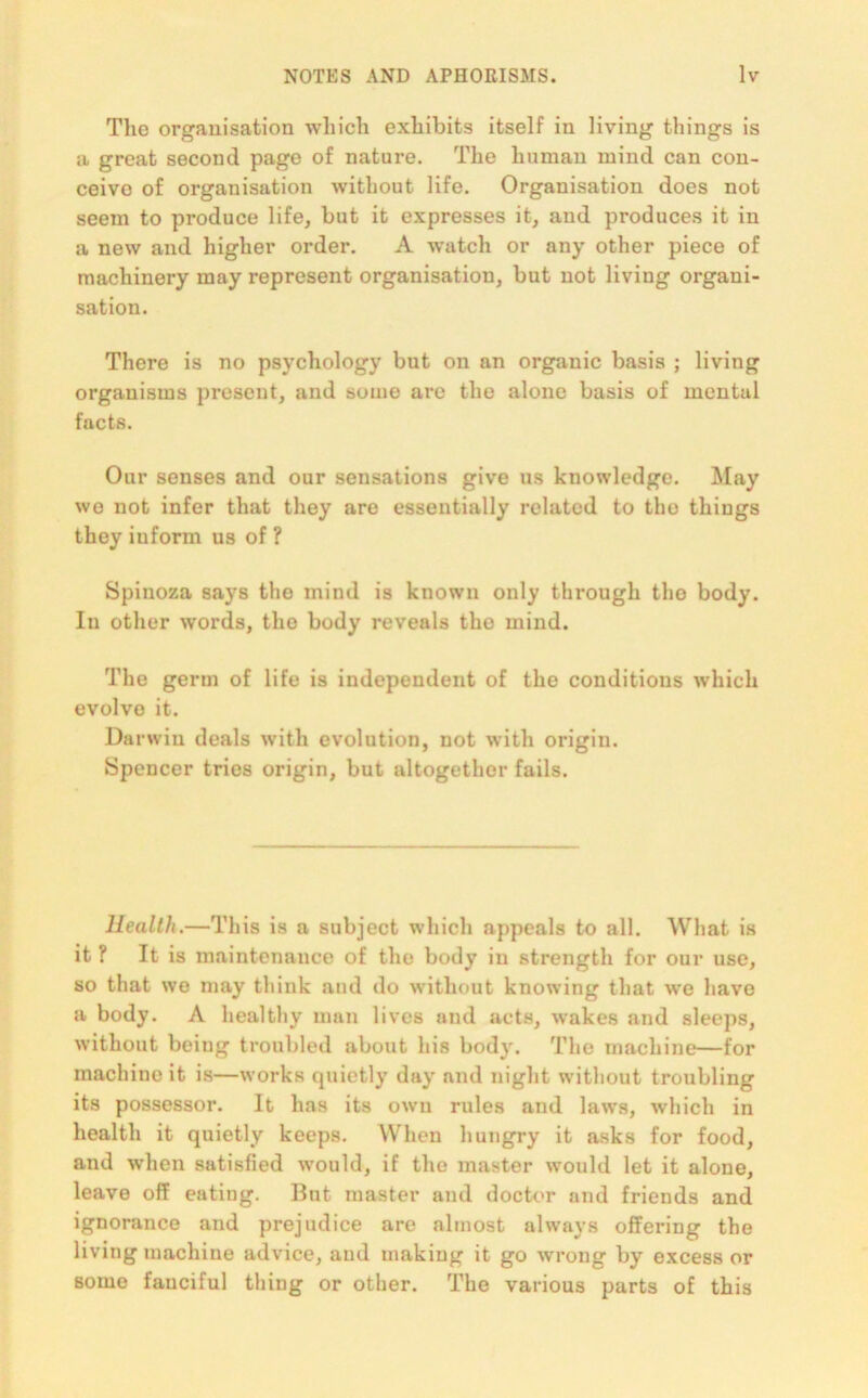 The organisation which exhibits itself in living things is a great second page of nature. The human mind can con- ceive of organisation without life. Organisation does not seem to produce life, but it expresses it, and produces it in a new and higher order. A watch or any other piece of machinery may represent organisation, but not living organi- sation. There is no psychology but on an organic basis ; living organisms present, and some are the alone basis of mental facts. Our senses and our sensations give us knowledge. May wo not infer that they are essentially related to tlio thiugs they iuform us of ? Spinoza says the mind is known only through tho body. In other words, the body reveals the mind. The germ of life is independent of the conditions which evolve it. Darwin deals with evolution, not with origin. Spencer tries origin, but altogether fails. Health.—This is a subject which appeals to all. What is it? It is maintenance of the body in strength for our use, so that we may think and do without knowing that we have a body. A healthy man lives and acts, wakes and sleeps, without being troubled about his body. The machine—for machine it is—works quietly day and night without troubling its possessor. It has its own rules and laws, which in health it quietly keeps. When hungry it asks for food, and when satisfied would, if the master would let it alone, leave off eating. But master and doctor and friends and ignorance and prejudice are almost always offering the living machine advice, and making it go wrong by excess or some fauciful thing or other. The various parts of this