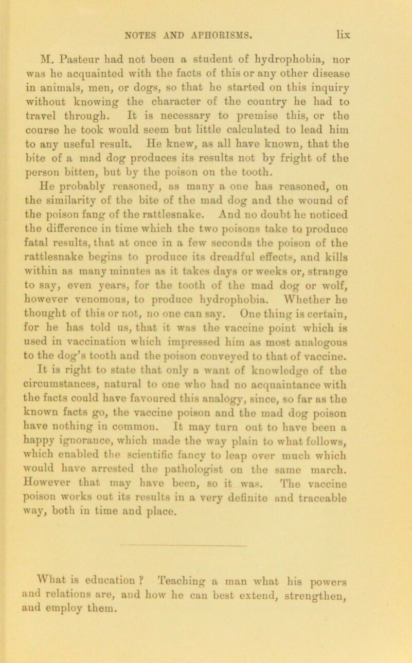 M. Pastern- had not been a student of hydrophobia, nor was he acquainted with the facts of this or any other disease in animals, men, or dogs, so that he started on this inquiry without knowing the character of the country he had to travel through. It is necessary to premise this, or the course he took would seem but little calculated to lead him to any useful result. He knew, as all have known, that the bite of a mad dog produces its results not by fright of the person bitten, but by the poison on the tooth. lie probably reasoned, as many a one has reasoned, on the similarity of the bite of the mad dog and the wound of the poison fang of the rattlesnake. And no doubt he noticed the difference in time which the two poisons take to produco fatal results, that at once in a few seconds the poison of the rattlesnake begins to produce its dreadful effects, and kills within as many minutes as it takes days or weeks or, strange to say, even years, for the tooth of the mad dog or wolf, however venomous, to produce hydrophobia. Whether ho thought of this or not, no one can say. One thing is certain, for he has told us, that it was the vaccine point which is used in vaccination which impressed him as most analogous to the dog’s tooth aud the poison conveyed to that of vaccine. It is right to state that only a want of knowledge of tho circumstances, natural to one who had no acquaintance with the facts could have favoured this analogy, since, so far as the known facts go, the vaccine poison aud the mad dog poison have nothing in common. It may turn out to have been a happy ignorance, which made the way plain to what follows, which enabled the scientific fancy to leap over much which would have arrested the pathologist on the same march. However that may have been, so it was. The vaccine poison works out its results in a very definite and traceable way, both in time and place. What is education ? Teaching a man what his powers and relations are, aud how lie can best extend, strengthen, aud employ them.