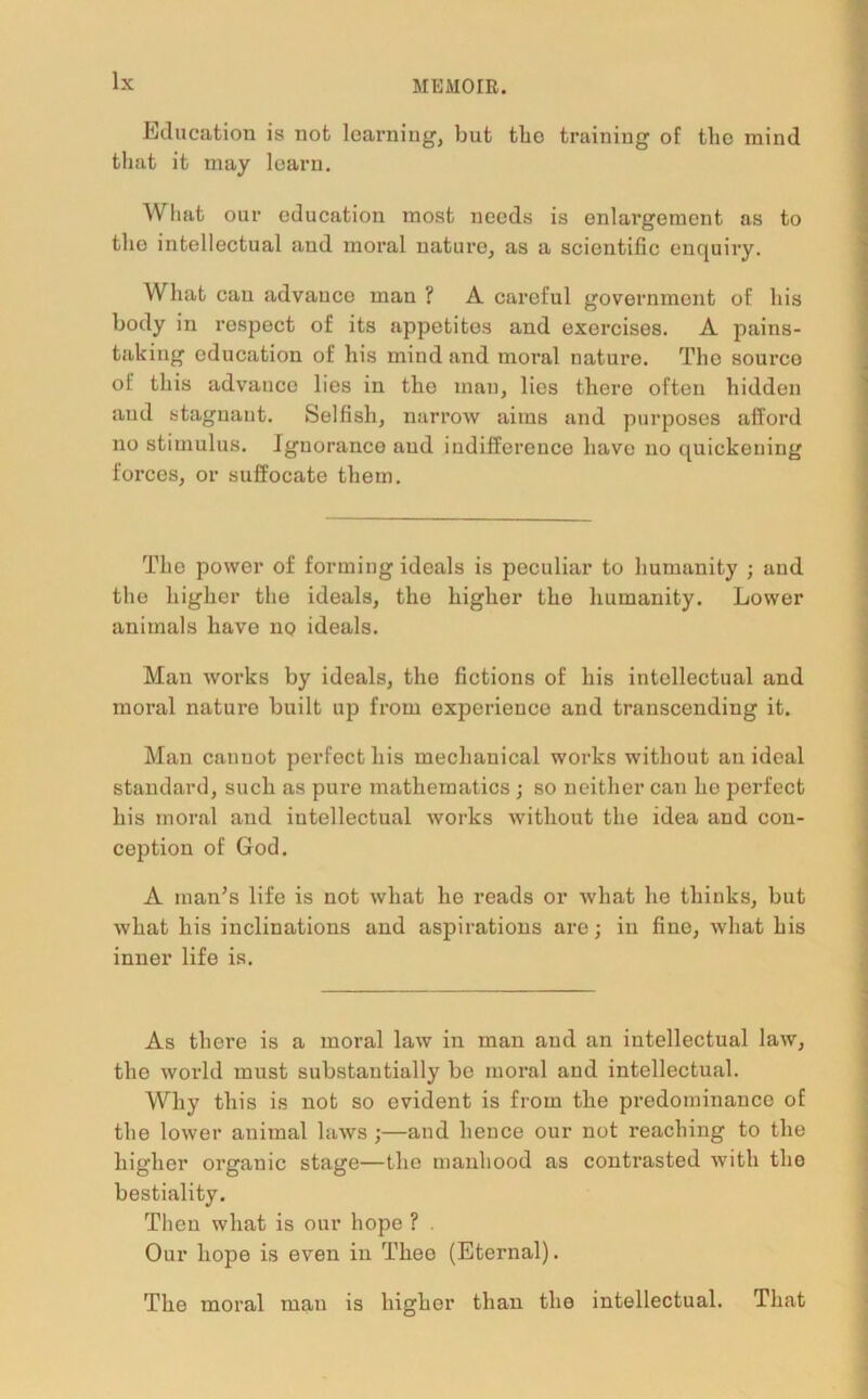 Education is not learning, but tbe training of the mind that it may learn. What our education most needs is enlai’gement as to the intellectual and moral nature, as a scientific enquiry. What can advance man ? A careful government of his body in respect of its appetites and exercises. A pains- taking education of his mind and moral nature. The source of this advance lies in the man, lies there often hidden and stagnant. Selfish, narrow aims and purposes afford no stimulus. Ignorance and indifference have no quickening forces, or suffocate them. The power of forming ideals is peculiar to humanity ; and the higher the ideals, the higher the humanity. Lower animals have no ideals. Man works by ideals, the fictions of his intellectual and moral nature built up from experience and transcending it. Man cannot perfect his mechanical works without an ideal standard, such as pure mathematics ; so neither can he perfect his moral and intellectual works without the idea and con- ception of God. A man's life is not what he reads or what he thinks, but what his inclinations and aspirations are; in fine, what his inner life is. As there is a moral law in man and an intellectual law, the world must substantially be moral and intellectual. Why this is not so evident is from the predominance of the lower animal laws ;—and hence our not reaching to the higher organic stage—the manhood as contrasted with the bestiality. Then what is our hope ? Our hope is even in Thee (Eternal). The moral man is higher than the intellectual. That