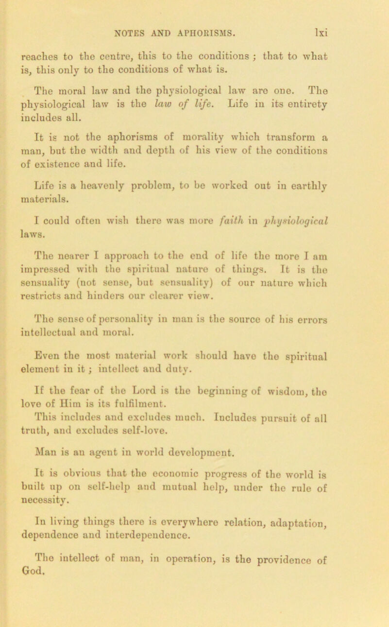 reaches to the centre, this to the conditions ; that to what is, this only to the conditions of what is. The moral law and the physiological law aro one. The physiological law is the law of life. Life in its entirety includes all. It is not the aphorisms of morality which transform a man, but the width and depth of his view' of the conditions of existence and life. Life is a heavenly problem, to be worked out in earthly materials. I could often wish there was more faith in physiological laws. The nearer I approach to the end of life the more I am impressed with the spiritual nature of things. It is the sensuality (not sense, but sensuality) of our nature which restricts and hinders our clearer view. The sense of personality in man is the source of his errors intellectual and moral. Even the most material w’ork should have the spiritual element in it; intellect and duty. If the fear of the Lord is the beginning of wisdom, the lovo of Him is its fulfilment. This includes and excludes much. Includes pursuit of all truth, and excludes self-love. Man is an agent in world development. It is obvious that the economic progress of the world is built up on self-help and mutual help, under the rule of necessity. In living things there is everywhere relation, adaptation, dependence and interdependence. The intellect of man, in operation, is the providence of God.